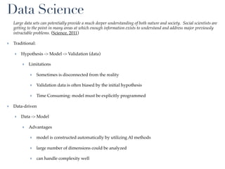 Data Science
   Large data sets can potentially provide a much deeper understanding of both nature and society. Social scientists are
   getting to the point in many areas at which enough information exists to understand and address major previously
   intractable problems. (Science, 2011)

‣ Traditional:

   ‣ Hypothesis -> Model -> Validation (data)

        ‣ Limitations

            ‣ Sometimes is disconnected from the reality

            ‣ Validation data is often biased by the initial hypothesis

            ‣ Time Consuming: model must be explicitly programmed

‣ Data-driven

   ‣ Data -> Model

        ‣ Advantages

            ‣ model is constructed automatically by utilizing AI methods

            ‣ large number of dimensions could be analyzed

            ‣ can handle complexity well
 