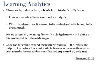 Learning Analytics
‣ Education is, today at least, a black box. We don't really know:

  ‣ How our inputs inﬂuence or produce outputs.

  ‣ Which academic practices need to be curbed and which need to be
    encouraged.

  We are essentially swatting ﬂies with a sledgehammer and doing a
  fair amount of peripheral damage.

‣ Once we better understand the learning process — the inputs, the
  outputs, the factors that contribute to learner success — then we can
  start to make informed decisions that are supported by evidence.

                                                         (Siemens, 2011)
 