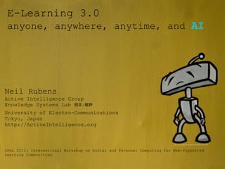 E-Learning 3.0
 anyone, anywhere, anytime, and AI




 Learning Networks
Neil Rubens
Active Intelligence Group
Knowledge Systems Lab   /

University of Electro-Communications
Tokyo, Japan
http://ActiveIntelligence.org


                                                                       http://www.ﬂickr.com/photos/lifeinverted/5651315924/




SPeL 2011: International Workshop on Social and Personal Computing for Web-Supported
Learning Communities
 