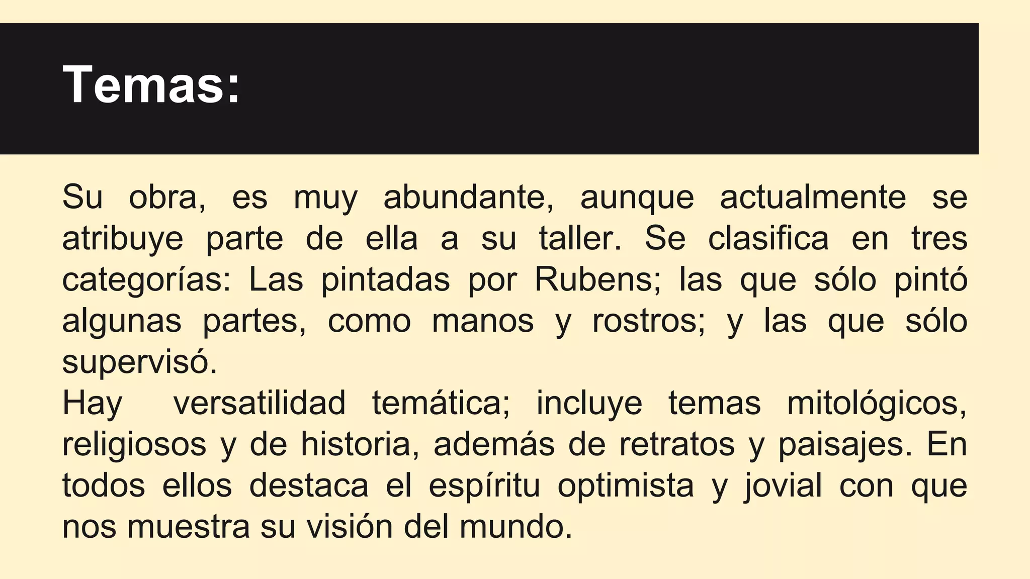 Temas:
Su obra, es muy abundante, aunque actualmente se
atribuye parte de ella a su taller. Se clasifica en tres
categorías: Las pintadas por Rubens; las que sólo pintó
algunas partes, como manos y rostros; y las que sólo
supervisó.
Hay versatilidad temática; incluye temas mitológicos,
religiosos y de historia, además de retratos y paisajes. En
todos ellos destaca el espíritu optimista y jovial con que
nos muestra su visión del mundo.
 