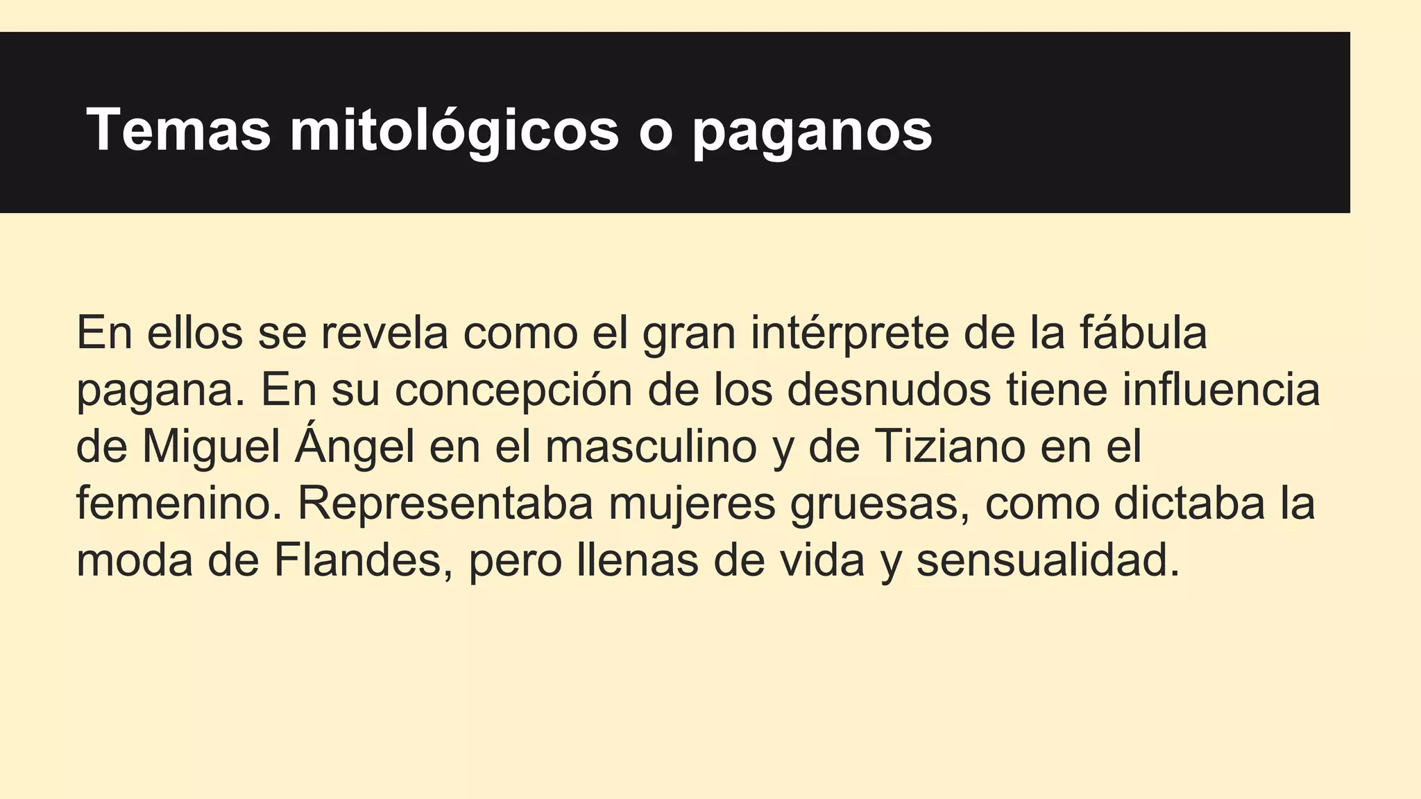Temas mitológicos o paganos
En ellos se revela como el gran intérprete de la fábula
pagana. En su concepción de los desnudos tiene influencia
de Miguel Ángel en el masculino y de Tiziano en el
femenino. Representaba mujeres gruesas, como dictaba la
moda de Flandes, pero llenas de vida y sensualidad.
 