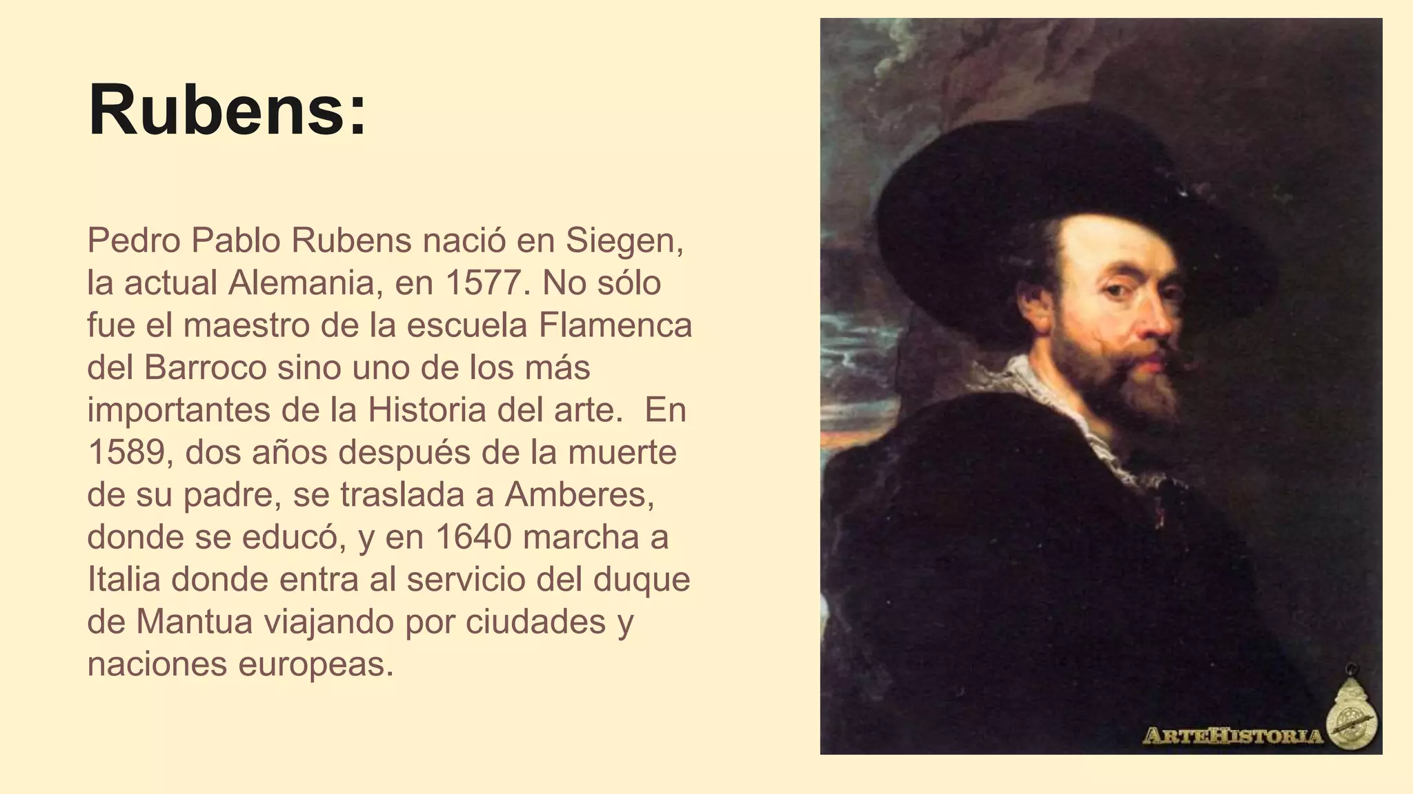 Rubens:
Pedro Pablo Rubens nació en Siegen,
la actual Alemania, en 1577. No sólo
fue el maestro de la escuela Flamenca
del Barroco sino uno de los más
importantes de la Historia del arte. En
1589, dos años después de la muerte
de su padre, se traslada a Amberes,
donde se educó, y en 1640 marcha a
Italia donde entra al servicio del duque
de Mantua viajando por ciudades y
naciones europeas.
 