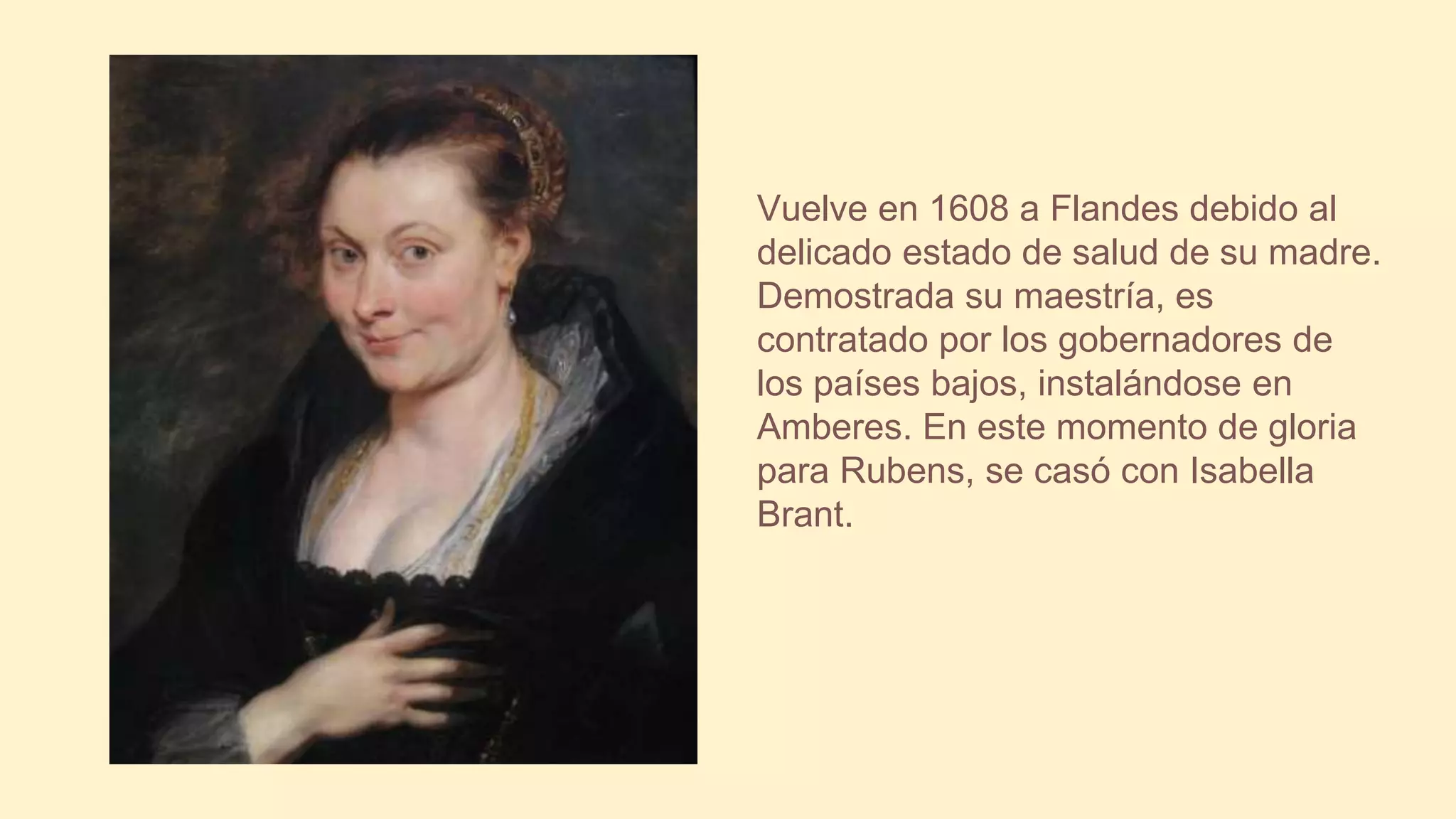 Vuelve en 1608 a Flandes debido al
delicado estado de salud de su madre.
Demostrada su maestría, es
contratado por los gobernadores de
los países bajos, instalándose en
Amberes. En este momento de gloria
para Rubens, se casó con Isabella
Brant.
 