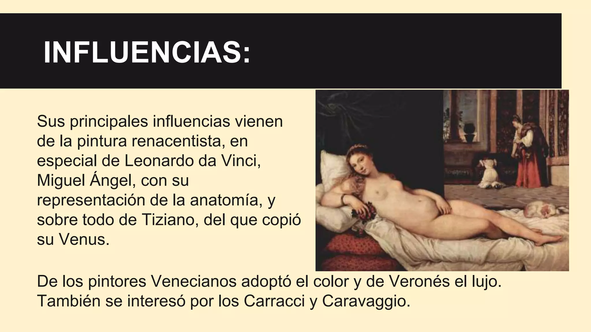 Influencias:INFLUENCIAS:
Sus principales influencias vienen
de la pintura renacentista, en
especial de Leonardo da Vinci,
Miguel Ángel, con su
representación de la anatomía, y
sobre todo de Tiziano, del que copió
su Venus.
De los pintores Venecianos adoptó el color y de Veronés el lujo.
También se interesó por los Carracci y Caravaggio.
 