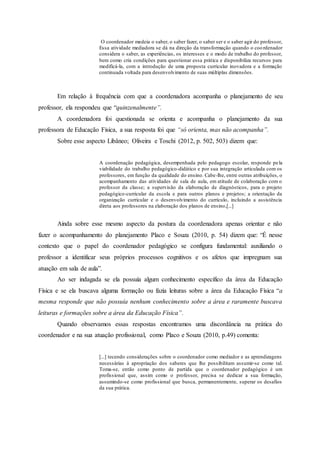 O coordenador medeia o saber, o saber fazer, o saber ser e o saber agir do professor,
Essa atividade mediadora se dá na direção da transformação quando o coordenador
considera o saber, as experiências, os interesses e o modo de trabalho do professor,
bem como cria condições para questionar essa prática e disponibiliza recursos para
modificá-la, com a introdução de uma proposta curricular inovadora e a formação
continuada voltada para desenvolvimento de suas múltiplas dimensões.
Em relação à frequência com que a coordenadora acompanha o planejamento de seu
professor, ela respondeu que “quinzenalmente”.
A coordenadora foi questionada se orienta e acompanha o planejamento da sua
professora de Educação Física, a sua resposta foi que “só orienta, mas não acompanha”.
Sobre esse aspecto Libâneo; Oliveira e Toschi (2012, p. 502, 503) dizem que:
A coordenação pedagógica, desempenhada pelo pedagogo escolar, responde pela
viabilidade do trabalho pedagógico-didático e por sua integração articulada com os
professores, em função da qualidade do ensino. Cabe-lhe, entre outras atribuições, o
acompanhamento das atividades de sala de aula, em atitude de colaboração com o
professor da classe; a supervisão da elaboração de diagnósticos, para o projeto
pedagógico-curricular da escola e para outros planos e projetos; a orientação da
organização curricular e o desenvolvimento do currículo, incluindo a assistência
direta aos professores na elaboração dos planos de ensino,[...]
Ainda sobre esse mesmo aspecto da postura da coordenadora apenas orientar e não
fazer o acompanhamento do planejamento Placo e Souza (2010, p. 54) dizem que: “É nesse
contexto que o papel do coordenador pedagógico se configura fundamental: auxiliando o
professor a identificar seus próprios processos cognitivos e os afetos que impregnam sua
atuação em sala de aula”.
Ao ser indagada se ela possuía algum conhecimento específico da área da Educação
Física e se ela buscava alguma formação ou fazia leituras sobre a área da Educação Física “a
mesma responde que não possuía nenhum conhecimento sobre a área e raramente buscava
leituras e formações sobre a área da Educação Física”.
Quando observamos essas respostas encontramos uma discordância na prática do
coordenador e na sua atuação profissional, como Placo e Souza (2010, p.49) comenta:
[...] tecendo considerações sobre o coordenador como mediador e as aprendizagens
necessárias à apropriação dos saberes que lhe possibilitam assumir-se como tal.
Toma-se, então como ponto de partida que o coordenador pedagógico é um
profissional que, assim como o professor, precisa se dedicar a sua formação,
assumindo-se como profissional que busca, permanentemente, superar os desafios
da sua prática.
 
