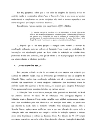 Por fim, perguntada sobre qual a sua visão da disciplina de Educação Física no
contexto escolar a coordenadora afirmou “que a Educação Física é uma área que produz
conhecimento e complementa as outras disciplinas não tendo a mesma importância das
outras disciplinas que compõe o currículo da escola”.
Essa afirmação vem ao encontro com o que Moreira (2009, p.32) fala:
[...] a maneira com que a Educação Física é desenvolvida na escola expõe-se ao
risco de ficar a margem do processo educacional visto a falta de valor pedagógico
que aparenta ter – displicência por parte do professor de educação Física e o não
reconhecimento de sua importância por professores de outras disciplinas e pela
direção da escola -, legitimando-se apenas por uma determinação legal.
A proposta que se faz nesta pesquisa é averiguar como acontece o trabalho da
coordenação pedagógica para um professor de Educação Física e quais as possibilidades de
intervenções essa coordenação possui, no desfio diário de articulação do trabalho desse
profissional de uma área especifica, para que ele mostra o seu fazer pedagógico de forma em
que seja reconhecido e valorizado por todos.
6. CONSIDERAÇÕES FINAIS
Esta pesquisa realizada através de um estudo de caso mostrou uma realidade que
acontece no ambiente escolar, onde os profissionais que ministram as aulas da disciplina de
Educação Física, recebem uma coordenação deficitária, pois ela é considerada como uma
disciplina que complementa as outras disciplinas consideradas mais importantes dentro do
currículo escolar, não recebendo a devida atenção, por acharem que a disciplina de Educação
Física apenas complementa as outras disciplinas do currículo escolar.
A Educação Física na sua historia passa por vários processos de identidade, no Brasil
nas primeiras décadas do século XX foi influenciada pelas concepções Higienista e
Militarista, sendo a Educação Física escolar entendida como atividade exclusivamente prática,
esses fatos contribuíram para não diferenciá-la das instruções física militar, os profissionais
que atuavam na escola eram os instrutores formados pelas instituições militares. Após a
Segunda Guerra, sugiram novas tendências como a que teve influencia do esporte onde a
Educação Física era subordinada aos códigos e sentido da instituição esportiva, o esporte
dessa forma determinava o conteúdo da Educação Física. Nas décadas de 70 e 80 surgem
movimentos renovados e as teorias criticas. Esses fatos são à base da construção da identidade
 