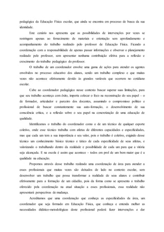 pedagógica da Educação Física escolar, que ainda se encontra em processo de busca da sua
identidade.
Este cenário nos apresenta que as possibilidades de intervenções por vezes se
restringem apenas ao fornecimento de materiais e orientação sem aprofundamento e
acompanhamento do trabalho realizado pelo professor de Educação Física. Ficando a
coordenação com a responsabilidade de apenas passar informações e observar o planejamento
realizado pelo professor, sem apresentar nenhuma contribuição efetiva para a reflexão e
crescimento do trabalho pedagógico do professor.
O trabalho de um coordenador envolve uma gama de ações para atender os agentes
envolvidos no processo educativo dos alunos, sendo um trabalho complexo e que muitas
vezes não acontece efetivamente devido às grandes variáveis que ocorrem no cotidiano
escolar.
Cabe ao coordenador pedagógico nesse contexto buscar superar suas limitações, para
que seu trabalho aconteça com êxito, importa colocar o foco na reconstrução do seu papel – o
de formador, articulador e parceiro dos docentes, assumindo o compromisso político e
profissional de buscar constantemente sua auto-formação, o desenvolvimento de sua
consciência crítica, e a reflexão sobre o seu papel na concretização de uma educação de
qualidade.
Identificamos o trabalho do coordenador como o de um técnico de qualquer esporte
coletivo, onde esse técnico trabalha com atletas de diferentes capacidades e especificidades,
mas que cada um tem a sua importância e seu valor, pois o trabalho é coletivo, exigindo desse
técnico um conhecimento básico técnico e tático de cada especificidade de seus atletas, e
valorizando o trabalhando dentro da realidade e possibilidade de cada um para que a vitória
seja alcançada. E na escola é assim que acontece - todos em prol de um bem maior que é a
qualidade na educação.
Propomos através desse trabalho realizado uma coordenação de área para atender a
esses profissionais que muitas vezes são deixados de lado no contexto escolar, sem
desenvolver um trabalho que possa transformar a realidade de seus alunos e contribuir
efetivamente para a formação de um cidadão, pois da forma como se apresenta o trabalho
oferecido pela coordenação na atual situação a esses profissionais, essa realidade não
apresentará perspectivas de mudança.
Acreditamos que uma coordenação que conheça as especificidades da área, um
coordenador que seja formado em Educação Física, que conheça e entenda melhor as
necessidades didático-metodológicas deste profissional poderá fazer intervenções e dar
 