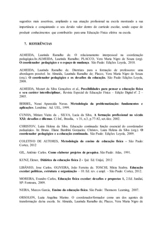 sugestões mais assertivas, ampliando a sua atuação profissional na escola mostrando a sua
importância e conquistando o seu devido valor dentro do currículo escolar, sendo capaz de
produzir conhecimentos que contribuirão para uma Educação Física efetiva na escola.
7. REFERÊNCIAS
ALMEIDA, Laurinda Ramalho de. O relacionamento interpessoal na coordenação
pedagógica.In.:ALMEIDA, Laurinda Ramalho; PLACCO, Vera Maria Nigro de Souza (org).
O coordenador pedagógico e o espaço de mudança. São Paulo: Edições Loyola, 2010.
ALMEIDA, Laurinda Ramalho de. Diretrizes para a formação de professores: uma
abordagem possível. In: Almeida, Laurinda Ramalho de; Placco, Vera Maria Nigro de Souza
(org.). O coordenador pedagógico e os desafios da educação. São Paulo: Edições Loyola,
2008.
ALMEIDA, Mozart da Silva Gonçalves et al., Possibilidades para pensar a educação física
e seu caráter interdisciplinar,. Revista Especial de Educação Física – Edição Digital nº. 2 –
2005.
BERBEL, Neusi Aparecida Navas. Metodologia da problematização: fundamentos e
aplicações. Londrina: Ad. UEL, 1999.
CUNHA, Miriam Vieira da , SILVA, Lucia da Silva, A formação profissional no século
XXI: desafios e dilemas. Ci Inf., Brasília, v 31, n.3, p.77-82, set./dez. 2002.
CHRISTOV, Luiza Helena da Silva. Educação continuada: função essencial do coordenador
pedagógico. In: Bruno. Eliane Bambini Gorgueira; Christov, Luiza Helena da Silva (org.). O
coordenador pedagógico e a educação continuada. São Paulo: Edições Loyola, 2009.
COLETIVO DE AUTORES, Metodologia do ensino de educação física – São Paulo:
Cortez, 2012
GIL, Antônio Carlos. Como elaborar projetos de pesquisa. São Paulo: Atlas, 1991.
KUNZ, Elenor, Didática da educação física 2 - Ijuí: Ed. Unijuí, 2012
LIBÂNEO, Jose Carlos. OLIVEIRA, João Ferreira de. TOSCHI, Mirza Seabra. Educação
escolar: politicas, estrutura e organização – 10. Ed. rev. e ampl. – São Paulo: Cortez, 2012.
MOREIRA, Evandro Carlos, Educação física escolar: desafios e propostas 1, 2.Ed. Jundiaí,
SP: Fontoura, 2009.
NEIRA, Marcos Garcia, Ensino da educação física. São Paulo: Thomsom Learning, 2007.
ORSOLON, Luzia Angelina Marino. O coordenador/formador como um dos agentes de
transformação da/na escola. In: Almeida, Laurinda Ramalho de; Placco, Vera Maria Nigro de
 