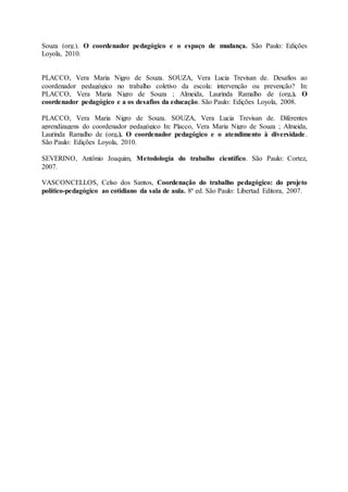 Souza (org.). O coordenador pedagógico e o espaço de mudança. São Paulo: Edições
Loyola, 2010.
PLACCO, Vera Maria Nigro de Souza. SOUZA, Vera Lucia Trevisan de. Desafios ao
coordenador pedagógico no trabalho coletivo da escola: intervenção ou prevenção? In:
PLACCO, Vera Maria Nigro de Souza ; Almeida, Laurinda Ramalho de (org.). O
coordenador pedagógico e a os desafios da educação. São Paulo: Edições Loyola, 2008.
PLACCO, Vera Maria Nigro de Souza. SOUZA, Vera Lucia Trevisan de. Diferentes
aprendizagens do coordenador pedagógico In: Placco, Vera Maria Nigro de Souza ; Almeida,
Laurinda Ramalho de (org.). O coordenador pedagógico e o atendimento à diversidade.
São Paulo: Edições Loyola, 2010.
SEVERINO, Antônio Joaquim, Metodologia do trabalho científico. São Paulo: Cortez,
2007.
VASCONCELLOS, Celso dos Santos, Coordenação do trabalho pedagógico: do projeto
político-pedagógico ao cotidiano da sala de aula. 8ª ed. São Paulo: Libertad Editora, 2007.
 