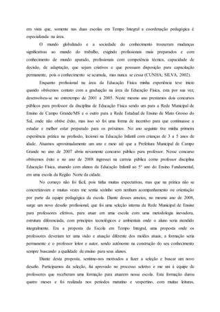 em vista que, somente nas duas escolas em Tempo Integral a coordenação pedagógica é
especializada na área.
O mundo globalizado e a sociedade do conhecimento trouxeram mudanças
significativas ao mundo do trabalho, exigindo profissionais mais preparados e com
conhecimento de mundo apurado, profissionais com competência técnica, capacidade de
decisão, de adaptação, que sejam criativos e que possuam disposição para capacitação
permanente, pois o conhecimento se acumula, mas nunca se cessa (CUNHA; SILVA, 2002).
Enquanto profissional na área da Educação Física minha experiência teve início
quando obtivemos contato com a graduação na área da Educação Física, esta por sua vez,
desenvolveu-se no entretempo de 2001 a 2005. Neste mesmo ano prestamos dois concursos
públicos para professor da disciplina de Educação Física sendo um para a Rede Municipal de
Ensino de Campo Grande/MS e o outro para a Rede Estadual de Ensino de Mato Grosso do
Sul, onde não obtive êxito, mas isso só foi uma forma de incentivo para que continuasse a
estudar e melhor estar preparado para os próximos. No ano seguinte tive minha primeira
experiência prática na profissão, lecionei na Educação Infantil com crianças de 3 a 5 anos de
idade. Atuamos aproximadamente um ano e meio até que a Prefeitura Municipal de Campo
Grande no ano de 2007 abriu novamente concurso público para professor. Nesse concurso
obtivemos êxito e no ano de 2008 ingressei na carreia pública como professor disciplina
Educação Física, atuando com alunos da Educação Infantil ao 5° ano do Ensino Fundamental,
em uma escola da Região Norte da cidade.
No começo não foi fácil, pois tinha muitas expectativas, mas que na prática não se
concretizavam e muitas vezes me sentia sozinho sem nenhum acompanhamento ou orientação
por parte da equipe pedagógica da escola. Diante desses anseios, no mesmo ano de 2008,
surge um novo desafio profissional, que foi uma seleção interna da Rede Municipal de Ensino
para professores efetivos, para atuar em uma escola com uma metodologia inovadora,
estrutura diferenciada, com princípios tecnológicos e ambientais onde o aluno seria atendido
integralmente. Era a proposta da Escola em Tempo Integral, uma proposta onde os
professores deveriam ter uma visão e atuação diferente dos moldes atuais; a formação seria
permanente e o professor leitor e autor, sendo autônomo na construção do seu conhecimento
sempre buscando a qualidade de ensino para seus alunos.
Diante desta proposta, sentimo-nos motivados a fazer a seleção e buscar um novo
desafio. Participamos da seleção, fui aprovado no processo seletivo e me uni à equipe de
professores que receberam uma formação para atuarem nessa escola. Esta formação durou
quatro meses e foi realizada nos períodos matutino e vespertino, com muitas leituras,
 