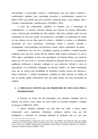 desconstruindo e reconstruindo conceitos e conhecimentos para uma atuação consciente e
transformadora, utilizando como metodologia norteadora a problematização, proposta por
Berbel (1999), que defende uma ação consciente e intencional frente a uma realidade, onde o
conteúdo é contextualizado e interdisciplinar (ALMEIDA, 2005).
A partir dos conhecimentos adquiridos na formação com a metodologia da
problematização1, os docentes obtiveram subsídios para atuarem com projetos diferenciados
como o proposto pela metodologia até então estudada. Além disso, podendo contar com uma
coordenação de área para atender seus professores e possibilitar aos profissionais um avanço
em suas práticas com um olhar capaz de conhecer e identificar os anseios e as dificuldades
encontradas por esses profissionais, coordenação atuante e presente, pensando e
acompanhando a ação pedagógica dos professores visando sempre o aprendizado dos alunos.
Identificamos com essa nova e desafiadora proposta de trabalho e continuei buscando
qualificação para este novo desafio afim de, melhorar minha atuação profissional. No ano de
2009 surgiu a oportunidade de fazer uma especialização em Ginástica Rítmica, que conclui no
mesmo ano. No ano de 2011, a Secretaria Municipal de Educação através do seu programa de
qualificação profissional e formação continuada de seus professores ofereceu o curso de
especialização em Coordenação Pedagógica da Educação Infantil e do Ensino Fundamental,
curso que me motivou pela possibilidade de aprofundar conceitos teóricos que alicerçam a
prática profissional. A referida especialização contribuiu em minha formação na medida em
que me permitiu ampliar conhecimentos para que minha atuação não fosse desarticulada da
realidade.
2. A FORMAÇÃO CONTINUADA DO PROFESSOR DE EDUCAÇÃO FÍSICA:
POSSIBILIDADES
A formação em serviço tem sido denominada como educação continuada, tanto na
literatura que aborda o tema, quanto nos textos oficiais de secretarias municipais e estaduais
de educação (CHRISTOV, 2009).
A palavra formação continuada, vem para fazer uma crítica a termos usados
anteriormente como: capacitação, treinamento, reciclagem, palavras essas que não
privilegiavam a construção da autonomia intelectual do professor, uma vez que essas
1 Teoria da Problematização: É método de ensino, de estudo e de trabalho, que partem de temas que estejam
relacionados com em sociedade. Neste esquema constam cinco etapas que se desenvolvema partir da realidade
ou um recorte da realidade: Observação da Realidade; Pontos-Chave; Teorização; Hipóteses de Solução e
Aplicação à Realidade (prática) BERBEL (1999).
 
