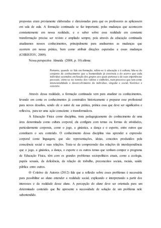 propostas eram previamente elaboradas e direcionadas para que os professores as aplicassem
em sala de aula. A formação continuada se faz importante, pelas mudanças que acontecem
constantemente em nossa realidade, e o saber sobre essa realidade em constante
transformação precisa ser revisto e ampliado sempre, pois através da educação continuada
atualizamos nossos conhecimentos, principalmente para analisarmos as mudanças que
ocorrem em nossa prática, bem como atribuir direções esperadas a essas mudanças
(CHRISTOV, 2009).
Nessa perspectiva Almeida (2008, p. 10) afirma:
Portanto, quando se fala em formação, refere-se à educação e à cultura; fala-se do
conjunto de conhecimento que a humanidade já construiu e do acervo que cada
indivíduo acumulou emfunção dos grupos aos quais pertence e de suas experiências
pessoais; entre-se no terreno dos valores e símbolos, num processo que tem como
intencionalidade o desenvolvimento do indivíduo, singular e social, histórico e
concreto.
Através dessa realidade, a formação continuada vem para atualizar os conhecimentos,
levando em conta os conhecimentos já construídos historicamente e preparar esse profissional
para novos desafios, sendo ele o autor de sua prática, prática essa que deve ser significativa e
reflexiva, para ter uma ação consciente e transformadora.
A Educação Física como disciplina, trata pedagogicamente do conhecimento de uma
área denominada como cultura corporal, ela configura com temas ou formas de atividades,
particularmente corporais, como o jogo, a ginástica, a dança e o esporte, entre outros que
constituem o seu conteúdo. O conhecimento dessa disciplina visa aprender a expressão
corporal como linguagem, que são representações, ideias, conceitos produzidos pela
consciência social e suas relações. Trata-se da compreensão das relações de interdependência
que o jogo, a ginástica, a dança, o esporte e os outros temas que venham compor o programa
de Educação Física, têm com os grandes problemas sociopolíticos atuais, como a ecologia,
papéis sexuais, da deficiência, da relação de trabalho, preconceitos sociais, raciais, saúde
pública entre outros.
O Coletivo de Autores (2012) fala que a reflexão sobre esses problemas é necessária
para possibilitar ao aluno entender a realidade social, explicando e interpretando a partir dos
interesses e da realidade desse aluno. A percepção do aluno deve ser orientada para um
determinado conteúdo que lhe apresente a necessidade de solução de um problema nele
subentendido.
 