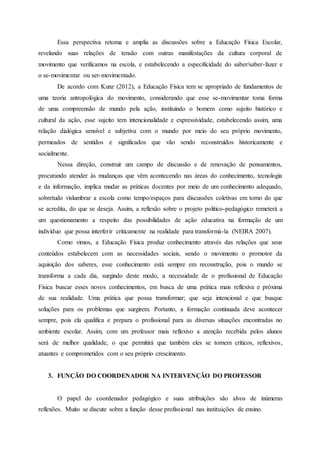 Essa perspectiva retoma e amplia as discussões sobre a Educação Física Escolar,
revelando suas relações de tensão com outras manifestações da cultura corporal de
movimento que verificamos na escola, e estabelecendo a especificidade do saber/saber-fazer e
o se-movimentar ou ser-movimentado.
De acordo com Kunz (2012), a Educação Física tem se apropriado de fundamentos de
uma teoria antropológica do movimento, considerando que esse se-movimentar toma forma
de uma compreensão de mundo pela ação, instituindo o homem como sujeito histórico e
cultural da ação, esse sujeito tem intencionalidade e expressividade, estabelecendo assim, uma
relação dialógica sensível e subjetiva com o mundo por meio do seu próprio movimento,
permeados de sentidos e significados que vão sendo reconstruídos historicamente e
socialmente.
Nessa direção, construir um campo de discussão e de renovação de pensamentos,
procurando atender às mudanças que vêm acontecendo nas áreas do conhecimento, tecnologia
e da informação, implica mudar as práticas docentes por meio de um conhecimento adequado,
sobretudo vislumbrar a escola como tempo/espaços para discussões coletivas em torno do que
se acredita, do que se deseja. Assim, a reflexão sobre o projeto politico-pedagógico remeterá a
um questionamento a respeito das possibilidades de ação educativa na formação de um
indivíduo que possa interferir criticamente na realidade para transformá-la (NEIRA 2007).
Como vimos, a Educação Física produz conhecimento através das relações que seus
conteúdos estabelecem com as necessidades sociais, sendo o movimento o promotor da
aquisição dos saberes, esse conhecimento está sempre em reconstrução, pois o mundo se
transforma a cada dia, surgindo deste modo, a necessidade de o profissional de Educação
Física buscar esses novos conhecimentos, em busca de uma prática mais reflexiva e próxima
de sua realidade. Uma prática que possa transformar; que seja intencional e que busque
soluções para os problemas que surgirem. Portanto, a formação continuada deve acontecer
sempre, pois ela qualifica e prepara o profissional para as diversas situações encontradas no
ambiente escolar. Assim, com um professor mais reflexivo a atenção recebida pelos alunos
será de melhor qualidade, o que permitirá que também eles se tornem críticos, reflexivos,
atuantes e comprometidos com o seu próprio crescimento.
3. FUNÇÃO DO COORDENADOR NA INTERVENÇÃO DO PROFESSOR
O papel do coordenador pedagógico e suas atribuições são alvos de inúmeras
reflexões. Muito se discute sobre a função desse profissional nas instituições de ensino.
 