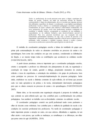 Como observamos na fala de Libâneo; Oliveira e Toschi (2012, p. 476):
Todos os profissionais da escola precisam estar aptos a dirigir e participar das
formas de gestão. Todavia, em razão da necessária divisão de funções,
correspondente à lógica da administração, deve-se ressaltar que algumas pessoas
têm atribuições especificas de direção e coordenação, o que implica especialização
profissional, Assim, o diretor e o coordenador pedagógico assumem o papel de
coordenadores de ações voltadas para objetivos coletivamente estabelecidos. Na
nova perspectiva de gestão, esses dois profissionais recebem a delegação de
coordenar o trabalho coletivo, assegurando as condições de sua realização e,
especialmente, as do ambiente formativo, para desenvolvimento pessoal de
profissional. Para isso, precisam reconhecer que sua ocupação tem uma
característica genuinamente interativa, ou seja, esta a serviço de pessoas e da
organização, requerendo uma formação especifica a fim de buscar soluções para os
problemas, saber coordenar o trabalho conjunto, discutir e avaliar a pratica,
assessorar os professores e prestar-lhes apoio logístico na sala de aula.
O trabalho do coordenador pedagógico envolve a leitura da totalidade do grupo que
prima pela contextualização de todos os elementos envolvidos no processo de ensino e de
aprendizagem, bem como das condições em que este acontece, considerando as delimitações
da função, e ao mesmo tempo todas as contribuições que acontecem no cotidiano escolar
(VASCONCELLOS, 2007).
A partir dessas premissas, torna-se importante que o coordenador pedagógico envolva,
oriente e acompanhe o professor na elaboração dos planejamentos de aula, na organização e
construção do tempo de estudo, garantir o diálogo, propiciando momentos de estudos,
reflexão e troca de experiências, a articulação das atividades e do grupo de professores, bem
como participar no processo de construção/implementação da proposta pedagógica. Inclui
ainda, estabelecer na escola a dinâmica constante de ação-reflexão, de tal forma que possam
cada vez mais apropriar-se da prática e da teoria, sistematizando intervenções pedagógicas
para que os alunos avancem no processo de ensino e de aprendizagem. (VASCONCELLOS
2007).
Diante disto, se faz necessária uma organização adequada à proposta de trabalho, que
seja centrada na ação-reflexão-ação que visa contribuir para a problematização das práticas
pedagógicas. Isso auxiliará no trabalho com as diversidades existentes no ambiente escolar.
O coordenador pedagógico constrói seu perfil profissional tendo como parâmetro o
olhar de docente como referência. Isso contribui para a melhoria da qualidade da escola e das
condições do exercício profissional dos professores. Na tarefa de coordenador pedagógico é
muito importante prestar a atenção no outro, em seus saberes, dificuldades e angústias, ter um
olhar atento e sem pressa, que acolha as mudanças, as semelhanças e as diferenças, um olhar
que pense antes de agir (ALMEIDA, 2010).
 