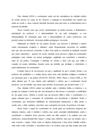 Para Almeida (2010) o coordenador sendo um dos articuladores do trabalho coletivo
na escola, precisa ser capaz de ler, observar e congregar as necessidades dos sujeitos que
atuam na escola e, nesse contexto introduzir inovações para que todos se comprometam com a
proposta de trabalho.
Nesse contexto para que ocorra transformações na prática docente, é fundamental a
participação do professor e a intencionalidade de sua ação pedagógica, se essa
intencionalidade for fomentada junto com a intencionalidade de outros professores, será
possível pensar na efetivação do projeto político-pedagógico da escola.
Implicando na reflexão de sua prática docente, esse processo é individual e coletivo
sendo extremamente complexo e dinâmico, sendo frequentemente necessário ser auxiliado
para que seja um processo consciente e crítico. Essa ajuda se concretiza na mediação exercida
por outros educadores – gestores da escola, entrando nesse processo a figura do coordenador
pedagógico para orientar seu pensar pedagógico, ampliando sua consciência e tornando-o
autor de sua prática. Contemplar o indivíduo no coletivo e fazer com que este reflita o
conjunto de pontos individuais, fazendo assim um trabalho que privilegie a coletividade, é
papel fundamental do coordenador.
Contudo trata-se de um processo em que o significado de que é ensinar, formar e ser
professor são partilhados e o sentido dessas ações para cada indivíduo configura e constitui-se
em motivação para a sua prática (PLACCO; SOUZA, 2008). Placco e Souza (2008, p. 28)
ainda afirmam que: “É essa relação entre individual e coletivo que o coordenador deverá
promover, em um trabalho que estaria mais próximo da prevenção que da intervenção [...]”.
Para Almeida (2010) realizar um trabalho onde o indivíduo defina os objetivos e os
persiga em conjunto é tarefa que não será alcançada se não houver a construção e contribuição
de um grupo coeso. Embora a coesão seja um processo difícil e lento, o coordenador é o
agente principal para a construção da coletividade sem desvalorizar o individual. Tendo o
coordenador que demonstrar habilidades de relacionamento interpessoal, o olhar atento, o
ouvido ativo, o falar autêntico, para fazer suas concepções de escola, de professor e de aluno.
Dessa forma o papel do coordenador na escola junto aos professores perpassa por
inúmeras relações, onde o trabalho é coletivo, mas sendo construído individualmente, sendo o
coordenador o mediador desse processo, tendo um olhar sensível e de cuidado com seus
professores, proporcionando-lhes espaço e tempo para reflexões, para que sua atuação seja a
mais coerente e segura. Tendo como as relações interpessoais a base desse trabalho coletivo,
onde todos estão envolvidos e necessitam ouvir e ser ouvidos, para que haja sempre uma ação
 