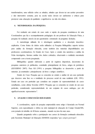 transformadora, uma reflexão sobre as atitudes, atitudes que devem ter um caráter preventivo
e não interventivo somente, pois na escola todos devem ser autônomos e críticos para
promover uma educação de qualidade e significativa na vida dos alunos.
4. METODOLOGIA DA PESQUISA
Foi realizado um estudo de caso onde o sujeito da pesquisa constituiu-se de uma
Coordenadora que faz o acompanhamento pedagógico de um professor de Educação Física, a
pesquisa foi realizada através de um questionário estruturado de perguntas fechadas.
A metodologia utilizada foi à abordagem qualitativa e a descrição descritivo-
explicativa. Como fontes de dados serão utilizados: a) Pesquisa bibliográfica: suporte teórico
para análise da formação oferecida, como também dos materiais disponibilizados aos
professores coordenadores; b) Estudo de Caso: Após o estudo das narrativas e análise da
Ficha investigativa, faremos análise dos dados coletados, observando a realidade encontrada
comparando com a teoria pesquisada.
Bibliográfica: quando elaborada a partir de registros disponíveis, decorrentes de
pesquisas anteriores já publicadas, constituído principalmente de livros, artigos de periódicos
(SEVERINO 2007). Para Gil (1991) a pesquisa bibliográfica se desenvolve a partir de
materiais já constituídos principalmente de livros e artigos científicos.
Estudo de Caso: Pesquisa que se concentra no estudo e análise de um caso particular
que descreve uma fase ou a totalidade do processo social de uma realidade (GIL 1991).
Estuda um caso em particular que considera um conjunto de representatividade de casos
semelhantes, como afirma Severino (2007) “Pesquisa que se concentra no estudo de um caso
particular, considerando representatividade de um conjunto de casos análogos, por ele
significativamente representativo”.
5. ANALISE E DISCUSSÃO DOS DADOS
A coordenadora, sujeito da pesquisa empreendida neste artigo é licenciada em Normal
Superior, com especialização e efetiva na rede municipal de educação de Campo Grande/MS,
com jornada de trabalho de 40 horas semanais, atuando na área há onze anos.
Quando perguntada sobre a participação nos cursos de formação continuada oferecidos
pela Secretaria Municipal de Educação (SEMED) respondeu “que sempre participa”.
 