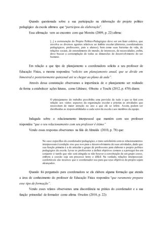 Quando questionada sobre a sua participação na elaboração do projeto político
pedagógico da escola afirmou que “participou da elaboração”.
Essa afirmação vem ao encontro com que Moreira (2009, p. 22) afirma:
[...] a estruturação do Projeto Político-Pedagógico deve ser um fazer coletivo, que
envolva os diversos agentes relativos ao âmbito escolar (diretores, coordenadores
pedagógicos, professores, pais e alunos), bem como suas historias de vida, de
relações sociais, de entendimento do mundo, de interesses, de necessidades, enfim,
deve buscar a contemplação de todas as dimensões de desenvolvimento do ser
humano.
Em relação a que tipo de planejamento a coordenadora solicita a seu professor de
Educação Física, a mesma respondeu: “solicito um planejamento anual, que se divide em
bimestral e posteriormente quinzenal até se chegar ao plano de aula”.
Através dessa constatação observamos a importância de o planejamento ser realizado
de forma a estabelecer ações futuras, como Libâneo; Oliveira e Toschi (2012, p. 470) dizem:
O planejamento do trabalho possibilita uma previsão de tudo o que se fará com
relação aos vários aspectos da organização escolar e prioriza as atividades que
necessitam de maior atenção no ano a que ele se refere. Assim, podem ser
distribuídas as responsabilidades a cada setor da escola e aos membros da equipe.
Indagada sobre o relacionamento interpessoal que mantém com seu professor
respondeu “que o seu relacionamento com seu professor é ótimo”
Vendo essas respostas observamos na fala de Almeida (2010, p. 78) que:
No caso especifico do coordenador pedagógico, o trato satisfatório comos relacionamentos
interpessoais é condição sine qua non para o desenvolvimento de suas atividades, dado que
sua função primeira é a de articular o grupo de professores para elaborar o projeto político
pedagógico da escola. Levar os professores a definir objetivos comuns e a persegui-los em
conjunto é tarefa que não será atingida se não houver a constituição de um grupo coeso,
embora a coesão seja um processo lento e difícil. Na verdade, relações interpessoais
confortáveis são recursos que o coordenador usa para que seus objetivos do projeto sejam
alcançados.
Quando foi perguntado para coordenadora se ela elabora alguma formação que atenda
a área de conhecimento do professor de Educação Física respondeu “que raramente prepara
esse tipo de formação”.
Vendo esses relatos observamos uma discordância na prática do coordenador e a sua
função primordial de formador como afirma Orsolon (2010, p. 22):
 