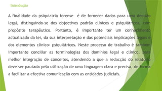 Introdução
A finalidade da psiquiatria forense é de fornecer dados para uma decisão
legal, distinguindo-se dos objectivos padrão clínicos e psiquiátricos, com
propósito terapêutico. Portanto, é importante ter um conhecimento
actualizado da lei, da sua interpretação e das potenciais implicações legais e
dos elementos clínico- psiquiátricos. Neste processo de trabalho é também
importante conciliar as terminologias dos domínios legal e clínico, para
melhor integração de conceitos, atendendo a que a redacção do relatório
deve ser pautada pela utilização de uma linguagem clara e precisa, de forma
a facilitar a efectiva comunicação com as entidades judiciais.
 