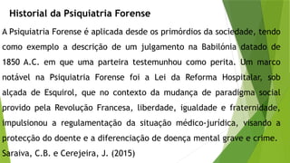 Historial da Psiquiatria Forense
A Psiquiatria Forense é aplicada desde os primórdios da sociedade, tendo
como exemplo a descrição de um julgamento na Babilónia datado de
1850 A.C. em que uma parteira testemunhou como perita. Um marco
notável na Psiquiatria Forense foi a Lei da Reforma Hospitalar, sob
alçada de Esquirol, que no contexto da mudança de paradigma social
provido pela Revolução Francesa, liberdade, igualdade e fraternidade,
impulsionou a regulamentação da situação médico-jurídica, visando a
protecção do doente e a diferenciação de doença mental grave e crime.
Saraiva, C.B. e Cerejeira, J. (2015)
 