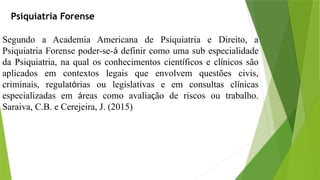 Psiquiatria Forense
Segundo a Academia Americana de Psiquiatria e Direito, a
Psiquiatria Forense poder-se-á definir como uma sub­especialidade
da Psiquiatria, na qual os conhecimentos científicos e clínicos são
aplicados em contextos legais que envolvem questões civis,
criminais, regulatórias ou legislativas e em consultas clínicas
especializadas em áreas como avaliação de riscos ou trabalho.
Saraiva, C.B. e Cerejeira, J. (2015)
 