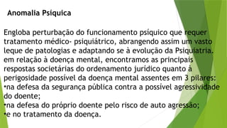 Anomalia Psíquica
Engloba perturbação do funcionamento psíquico que requer
tratamento médico- psiquiátrico, abrangendo assim um vasto
leque de patologias e adaptando se à evolução da Psiquiatria.
em relação à doença mental, encontramos as principais
respostas societárias do ordenamento jurídico quanto à
perigosidade possível da doença mental assentes em 3 pilares:
•na defesa da segurança pública contra a possível agressividade
do doente;
•na defesa do próprio doente pelo risco de auto agressão;
•e no tratamento da doença.
 