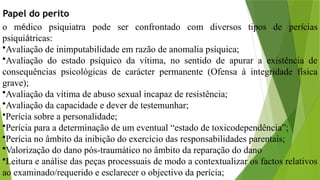 Papel do perito
o médico psiquiatra pode ser confrontado com diversos tipos de perícias
psiquiátricas:
•Avaliação de inimputabilidade em razão de anomalia psíquica;
•Avaliação do estado psíquico da vítima, no sentido de apurar a existência de
consequências psicológicas de carácter permanente (Ofensa à integridade física
grave);
•Avaliação da vítima de abuso sexual incapaz de resistência;
•Avaliação da capacidade e dever de testemunhar;
•Perícia sobre a personalidade;
•Perícia para a determinação de um eventual “estado de toxicodependência”;
•Perícia no âmbito da inibição do exercício das responsabilidades parentais;
•Valorização do dano pós-traumático no âmbito da reparação do dano
•Leitura e análise das peças processuais de modo a contextualizar os factos relativos
ao examinado/requerido e esclarecer o objectivo da perícia;
 