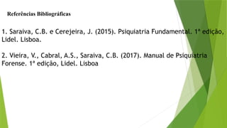 Referências Bibliográficas
1. Saraiva, C.B. e Cerejeira, J. (2015). Psiquiatria Fundamental. 1ª edição,
Lidel. Lisboa.
2. Vieira, V., Cabral, A.S., Saraiva, C.B. (2017). Manual de Psiquiatria
Forense. 1ª edição, Lidel. Lisboa
 