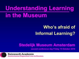 Understanding Learning in the Museum Who’s afraid of  Informal Learning? StedelijkMuseum Amsterdam  second conference day Friday 15 October 2010 