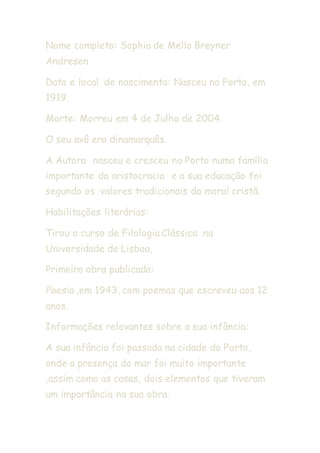 Nome completo: Sophia de Mello Breyner
Andresen
Data e local de nascimento: Nasceu no Porto, em
1919.
Morte: Morreu em 4 de Julho de 2004.
O seu avô era dinamarquês.
A Autora nasceu e cresceu no Porto numa família
importante da aristocracia e a sua educação foi
segundo os valores tradicionais da moral cristã.
Habilitações literárias:
Tirou o curso de Filologia Clássica na
Universidade de Lisboa,
Primeira obra publicada:
Poesia ,em 1943, com poemas que escreveu aos 12
anos.
Informações relevantes sobre a sua infância:
A sua infância foi passada na cidade do Porto,
onde a presença do mar foi muito importante
,assim como as casas, dois elementos que tiveram
um importância na sua obra.
