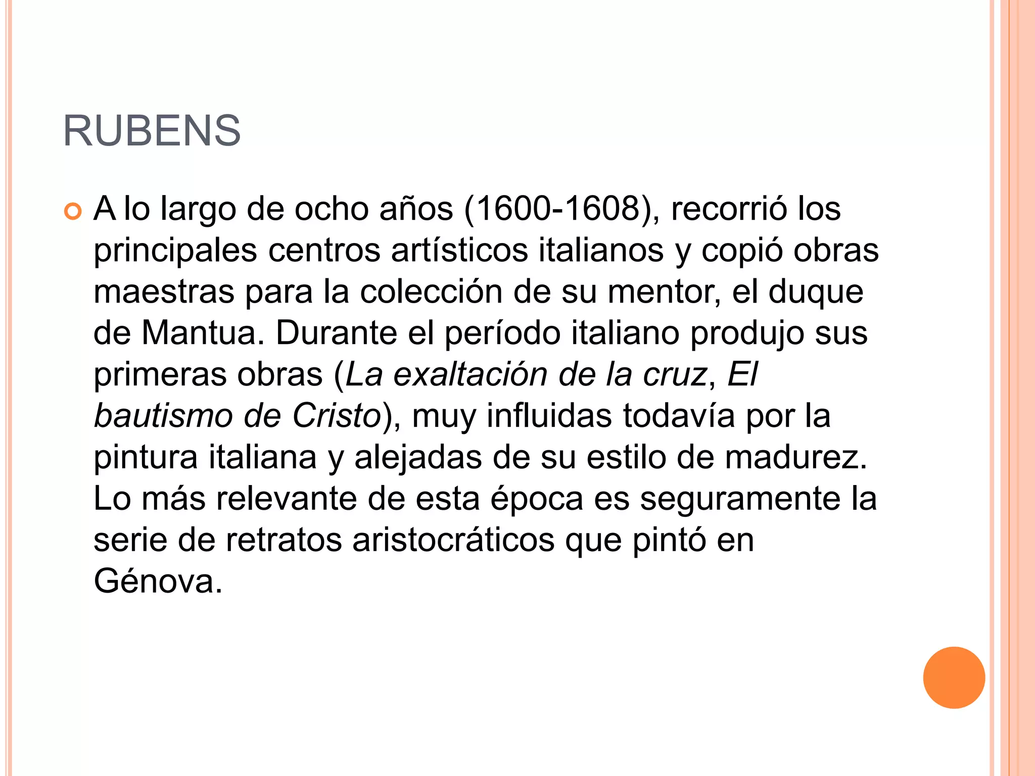 RUBENS
 A lo largo de ocho años (1600-1608), recorrió los
principales centros artísticos italianos y copió obras
maestras para la colección de su mentor, el duque
de Mantua. Durante el período italiano produjo sus
primeras obras (La exaltación de la cruz, El
bautismo de Cristo), muy influidas todavía por la
pintura italiana y alejadas de su estilo de madurez.
Lo más relevante de esta época es seguramente la
serie de retratos aristocráticos que pintó en
Génova.
 