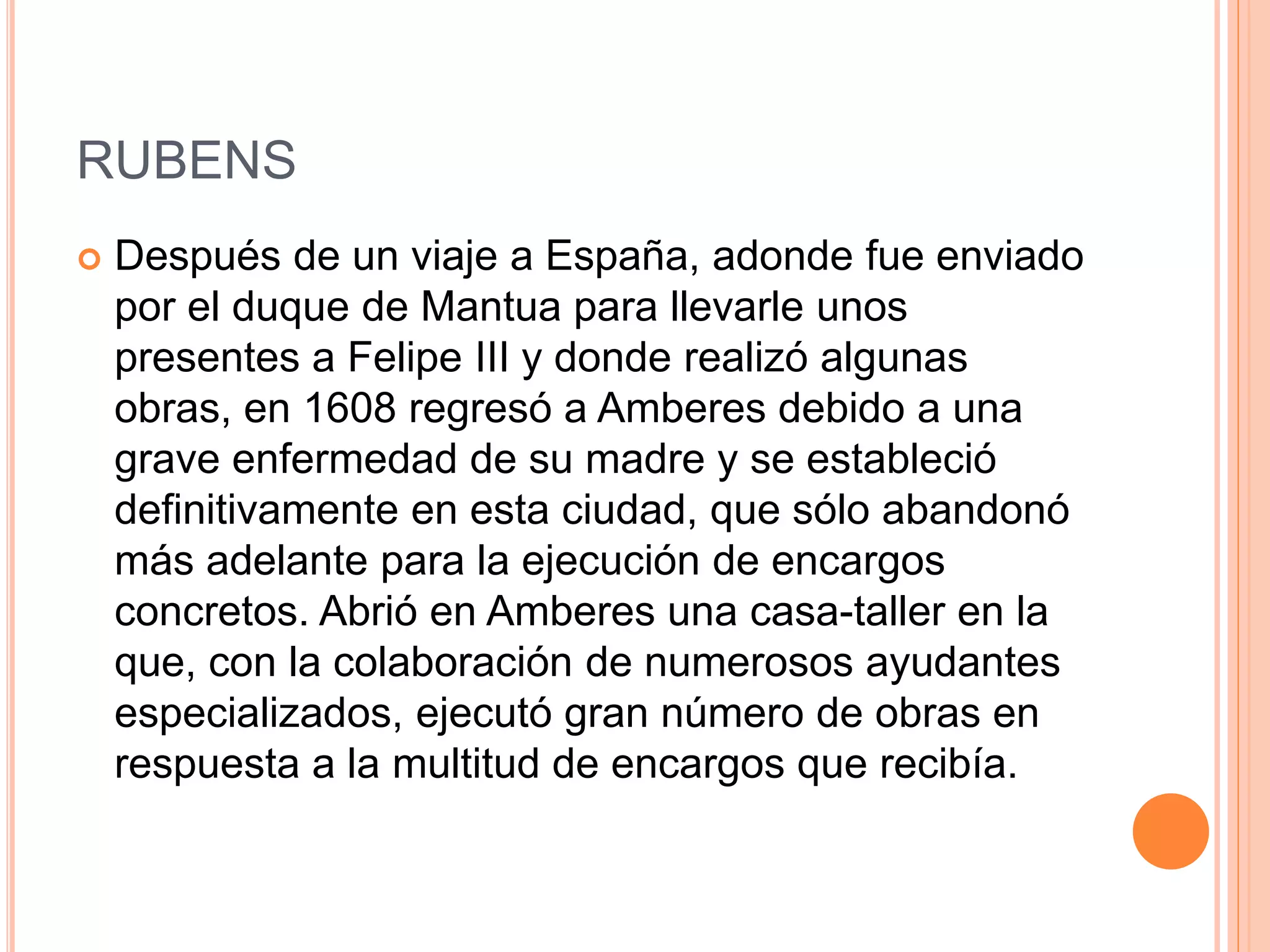 RUBENS
 Después de un viaje a España, adonde fue enviado
por el duque de Mantua para llevarle unos
presentes a Felipe III y donde realizó algunas
obras, en 1608 regresó a Amberes debido a una
grave enfermedad de su madre y se estableció
definitivamente en esta ciudad, que sólo abandonó
más adelante para la ejecución de encargos
concretos. Abrió en Amberes una casa-taller en la
que, con la colaboración de numerosos ayudantes
especializados, ejecutó gran número de obras en
respuesta a la multitud de encargos que recibía.
 