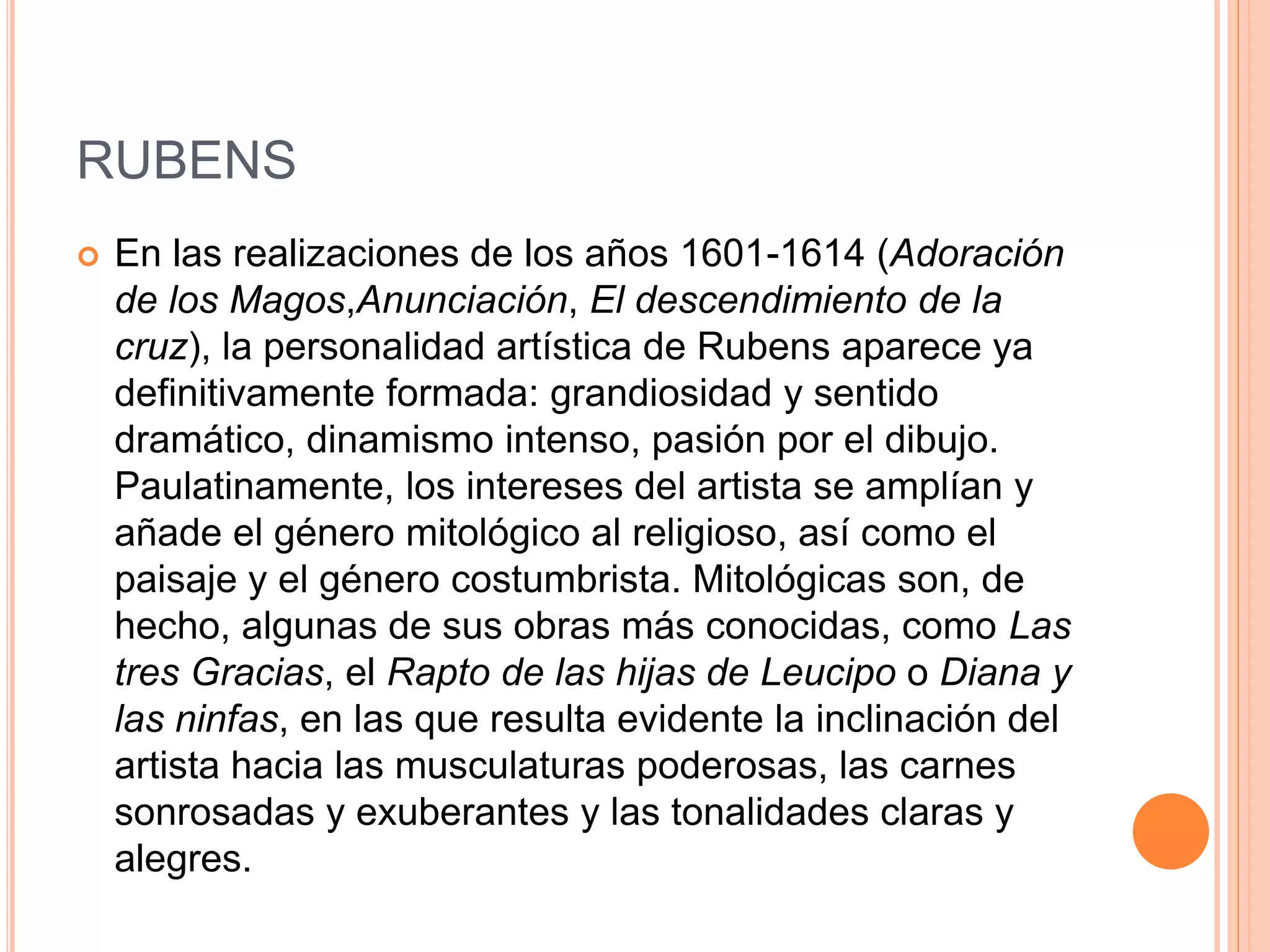 RUBENS
 En las realizaciones de los años 1601-1614 (Adoración
de los Magos,Anunciación, El descendimiento de la
cruz), la personalidad artística de Rubens aparece ya
definitivamente formada: grandiosidad y sentido
dramático, dinamismo intenso, pasión por el dibujo.
Paulatinamente, los intereses del artista se amplían y
añade el género mitológico al religioso, así como el
paisaje y el género costumbrista. Mitológicas son, de
hecho, algunas de sus obras más conocidas, como Las
tres Gracias, el Rapto de las hijas de Leucipo o Diana y
las ninfas, en las que resulta evidente la inclinación del
artista hacia las musculaturas poderosas, las carnes
sonrosadas y exuberantes y las tonalidades claras y
alegres.
 