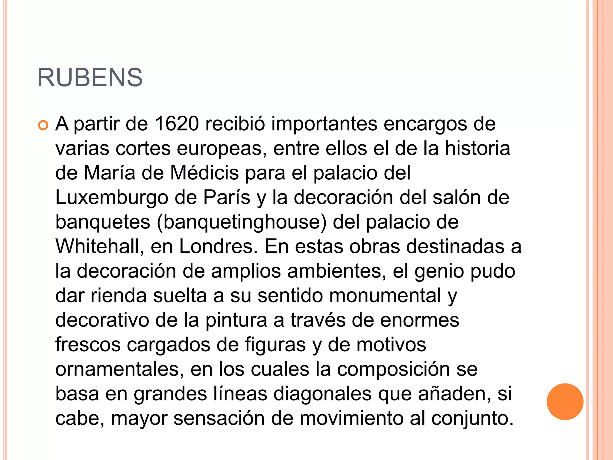 RUBENS
 A partir de 1620 recibió importantes encargos de
varias cortes europeas, entre ellos el de la historia
de María de Médicis para el palacio del
Luxemburgo de París y la decoración del salón de
banquetes (banquetinghouse) del palacio de
Whitehall, en Londres. En estas obras destinadas a
la decoración de amplios ambientes, el genio pudo
dar rienda suelta a su sentido monumental y
decorativo de la pintura a través de enormes
frescos cargados de figuras y de motivos
ornamentales, en los cuales la composición se
basa en grandes líneas diagonales que añaden, si
cabe, mayor sensación de movimiento al conjunto.
 