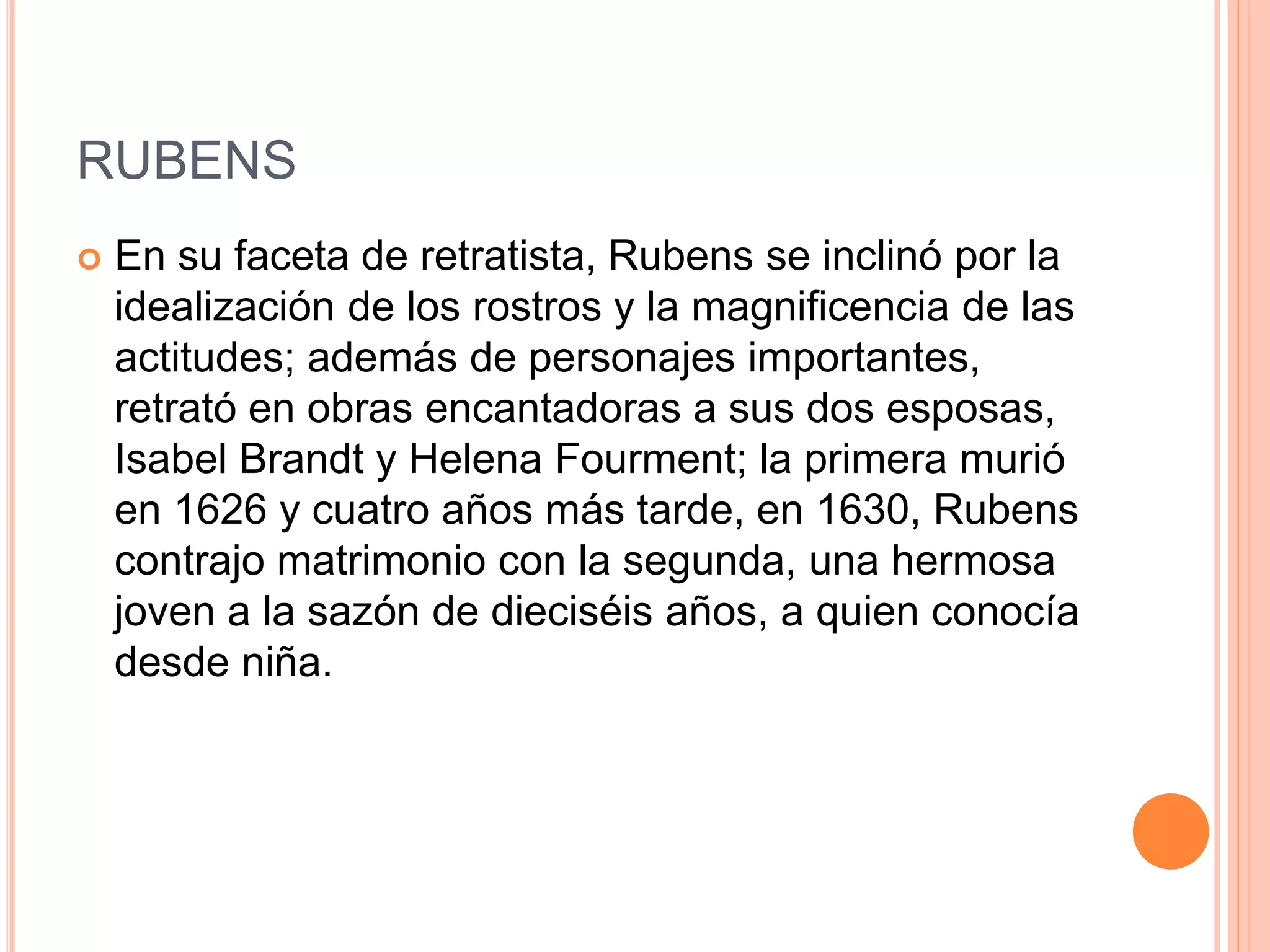 RUBENS
 En su faceta de retratista, Rubens se inclinó por la
idealización de los rostros y la magnificencia de las
actitudes; además de personajes importantes,
retrató en obras encantadoras a sus dos esposas,
Isabel Brandt y Helena Fourment; la primera murió
en 1626 y cuatro años más tarde, en 1630, Rubens
contrajo matrimonio con la segunda, una hermosa
joven a la sazón de dieciséis años, a quien conocía
desde niña.
 