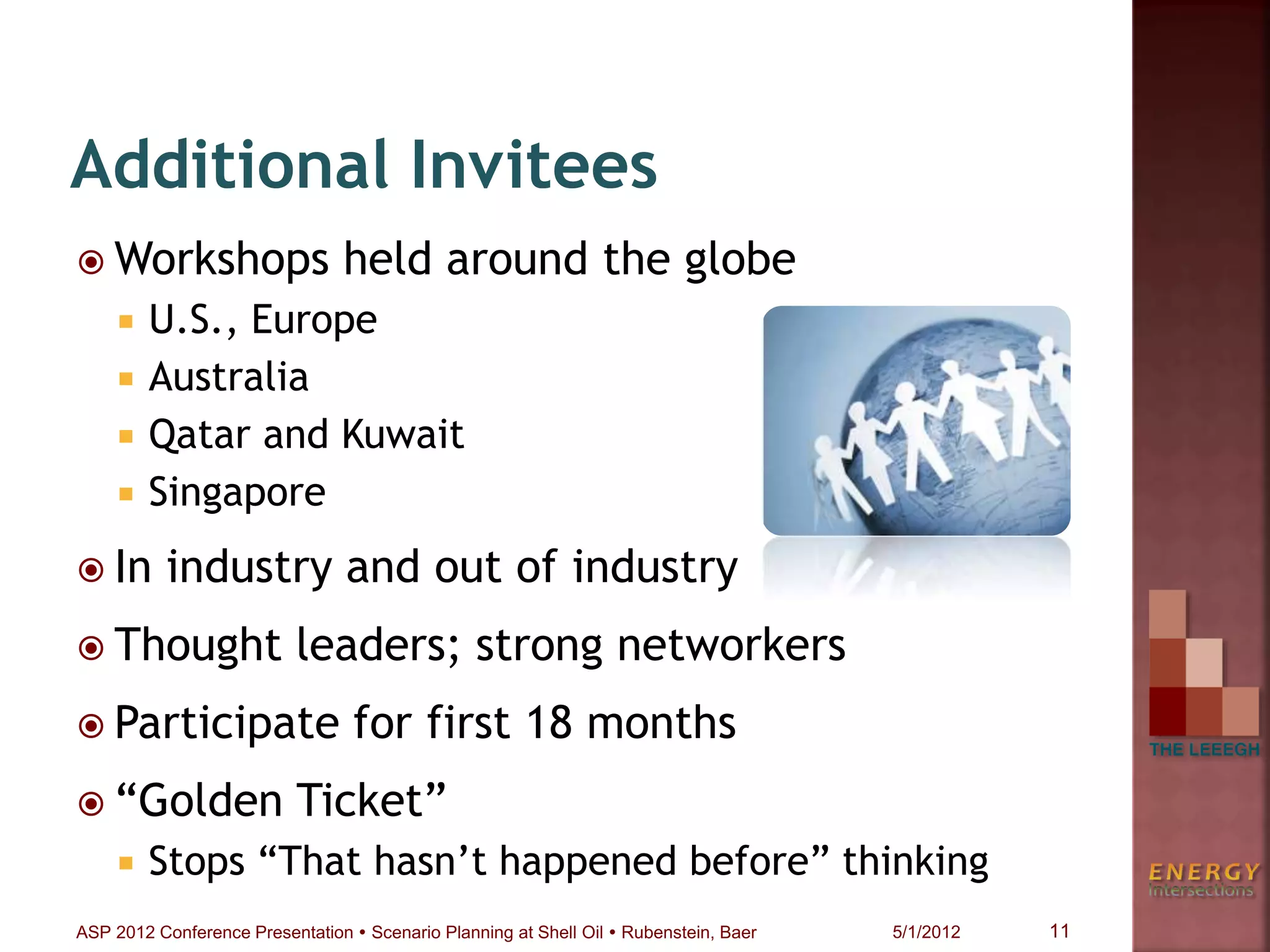  Workshops held around the globe
 U.S., Europe
 Australia
 Qatar and Kuwait
 Singapore
 In industry and out of industry
 Thought leaders; strong networkers
 Participate for first 18 months
 “Golden Ticket”
 Stops “That hasn’t happened before” thinking
Additional Invitees
11ASP 2012 Conference Presentation  Scenario Planning at Shell Oil  Rubenstein, Baer 5/1/2012
 