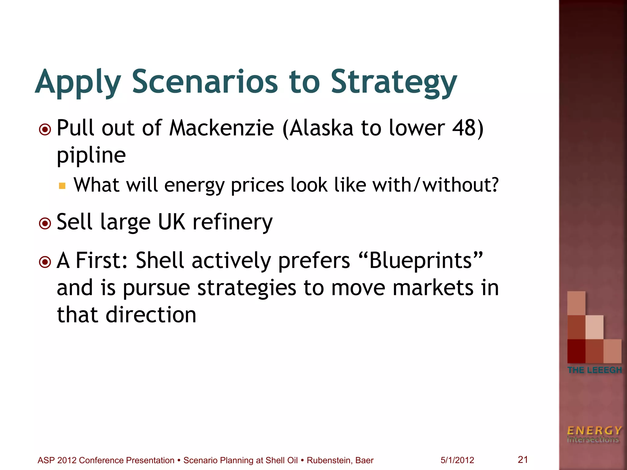  Pull out of Mackenzie (Alaska to lower 48)
pipline
 What will energy prices look like with/without?
 Sell large UK refinery
 A First: Shell actively prefers “Blueprints”
and is pursue strategies to move markets in
that direction
Apply Scenarios to Strategy
21ASP 2012 Conference Presentation  Scenario Planning at Shell Oil  Rubenstein, Baer 5/1/2012
 
