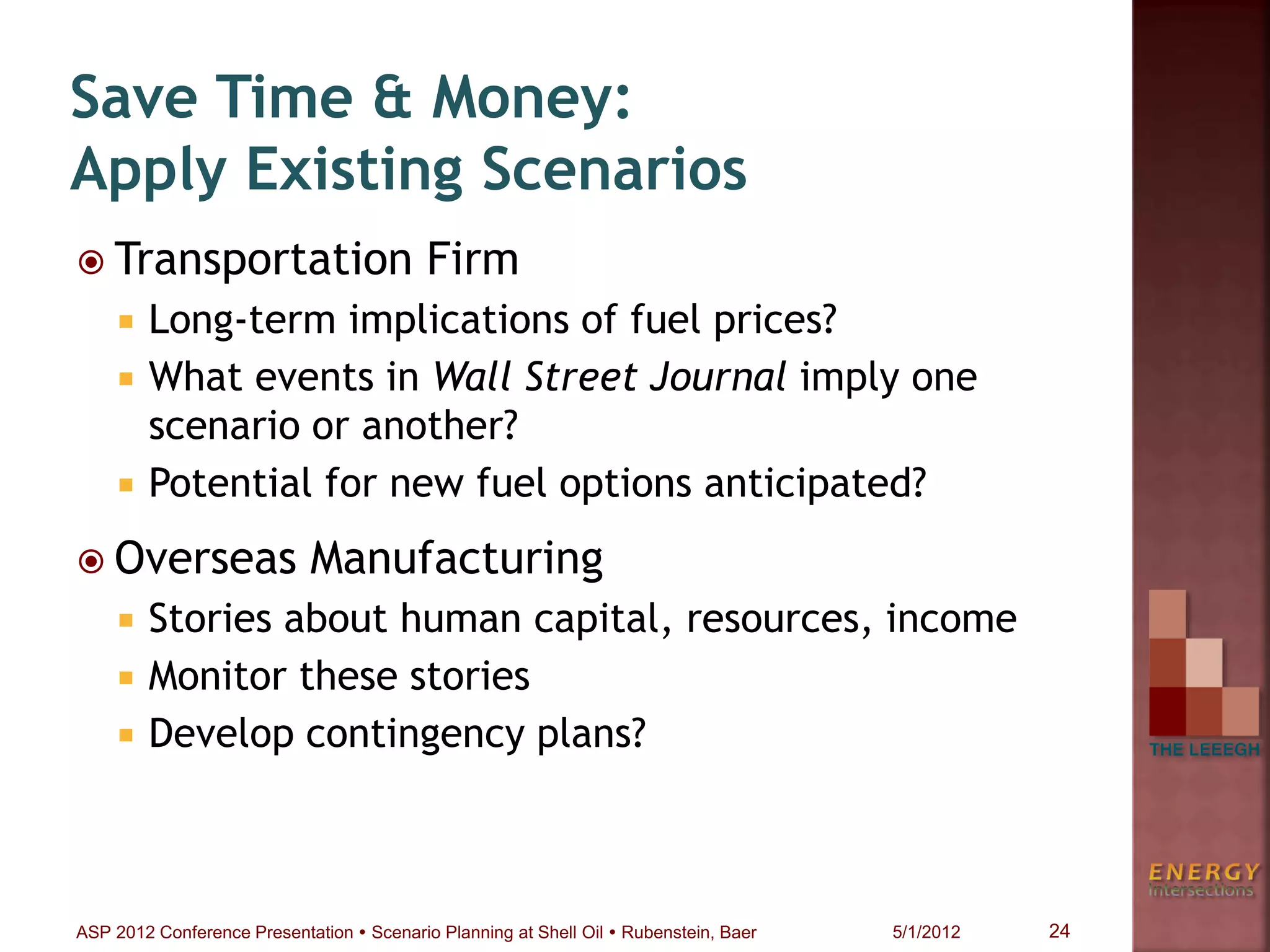  Transportation Firm
 Long-term implications of fuel prices?
 What events in Wall Street Journal imply one
scenario or another?
 Potential for new fuel options anticipated?
 Overseas Manufacturing
 Stories about human capital, resources, income
 Monitor these stories
 Develop contingency plans?
Save Time & Money:
Apply Existing Scenarios
24ASP 2012 Conference Presentation  Scenario Planning at Shell Oil  Rubenstein, Baer 5/1/2012
 