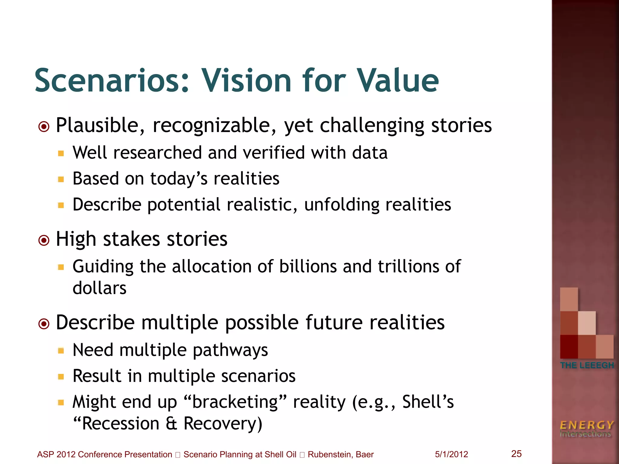  Plausible, recognizable, yet challenging stories
 Well researched and verified with data
 Based on today’s realities
 Describe potential realistic, unfolding realities
 High stakes stories
 Guiding the allocation of billions and trillions of
dollars
 Describe multiple possible future realities
 Need multiple pathways
 Result in multiple scenarios
 Might end up “bracketing” reality (e.g., Shell’s
“Recession & Recovery)
Scenarios: Vision for Value
5/1/2012 25ASP 2012 Conference Presentation Scenario Planning at Shell Oil Rubenstein, Baer
 