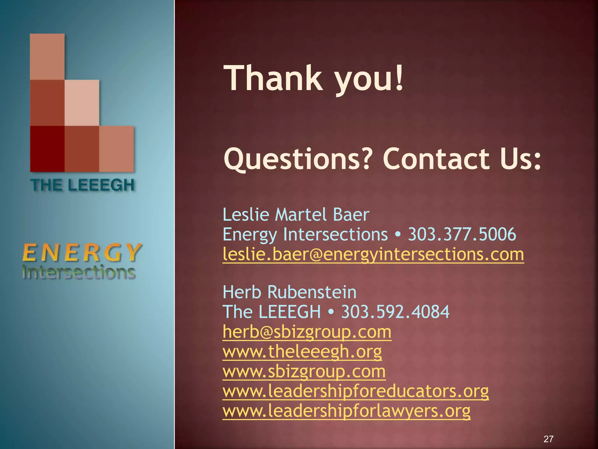 Thank you!
Questions? Contact Us:
Leslie Martel Baer
Energy Intersections  303.377.5006
leslie.baer@energyintersections.com
Herb Rubenstein
The LEEEGH  303.592.4084
herb@sbizgroup.com
www.theleeegh.org
www.sbizgroup.com
www.leadershipforeducators.org
www.leadershipforlawyers.org
27
 