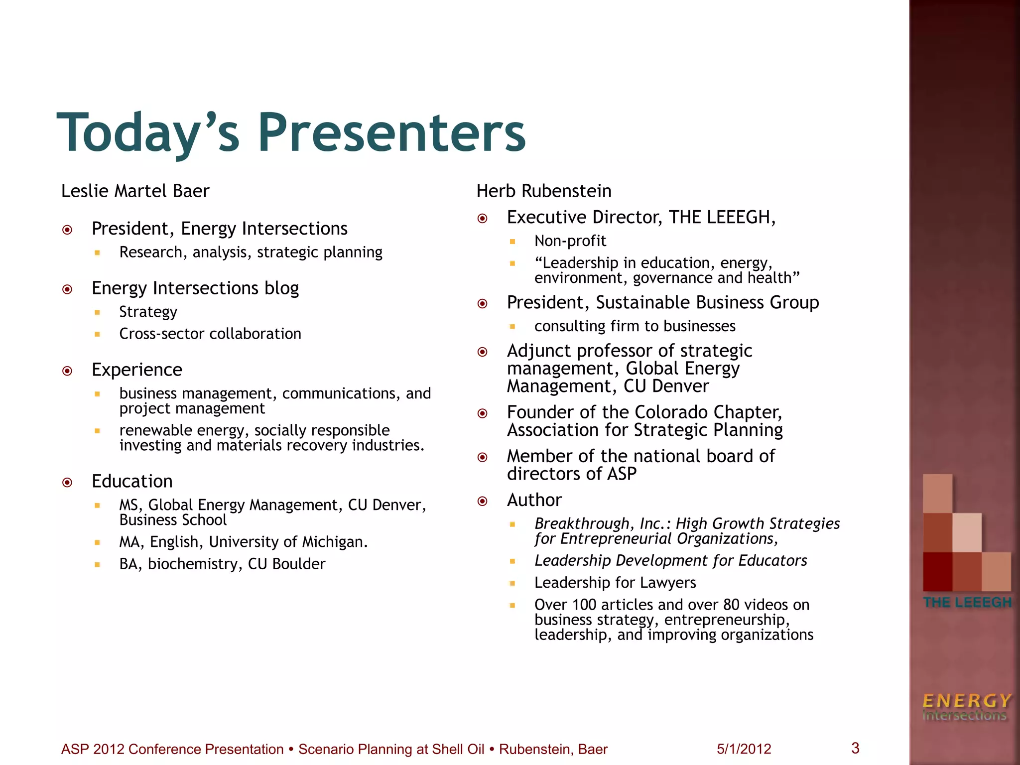Today’s Presenters
Leslie Martel Baer
 President, Energy Intersections
 Research, analysis, strategic planning
 Energy Intersections blog
 Strategy
 Cross-sector collaboration
 Experience
 business management, communications, and
project management
 renewable energy, socially responsible
investing and materials recovery industries.
 Education
 MS, Global Energy Management, CU Denver,
Business School
 MA, English, University of Michigan.
 BA, biochemistry, CU Boulder
Herb Rubenstein
 Executive Director, THE LEEEGH,
 Non-profit
 “Leadership in education, energy,
environment, governance and health”
 President, Sustainable Business Group
 consulting firm to businesses
 Adjunct professor of strategic
management, Global Energy
Management, CU Denver
 Founder of the Colorado Chapter,
Association for Strategic Planning
 Member of the national board of
directors of ASP
 Author
 Breakthrough, Inc.: High Growth Strategies
for Entrepreneurial Organizations,
 Leadership Development for Educators
 Leadership for Lawyers
 Over 100 articles and over 80 videos on
business strategy, entrepreneurship,
leadership, and improving organizations
3ASP 2012 Conference Presentation  Scenario Planning at Shell Oil  Rubenstein, Baer 5/1/2012
 