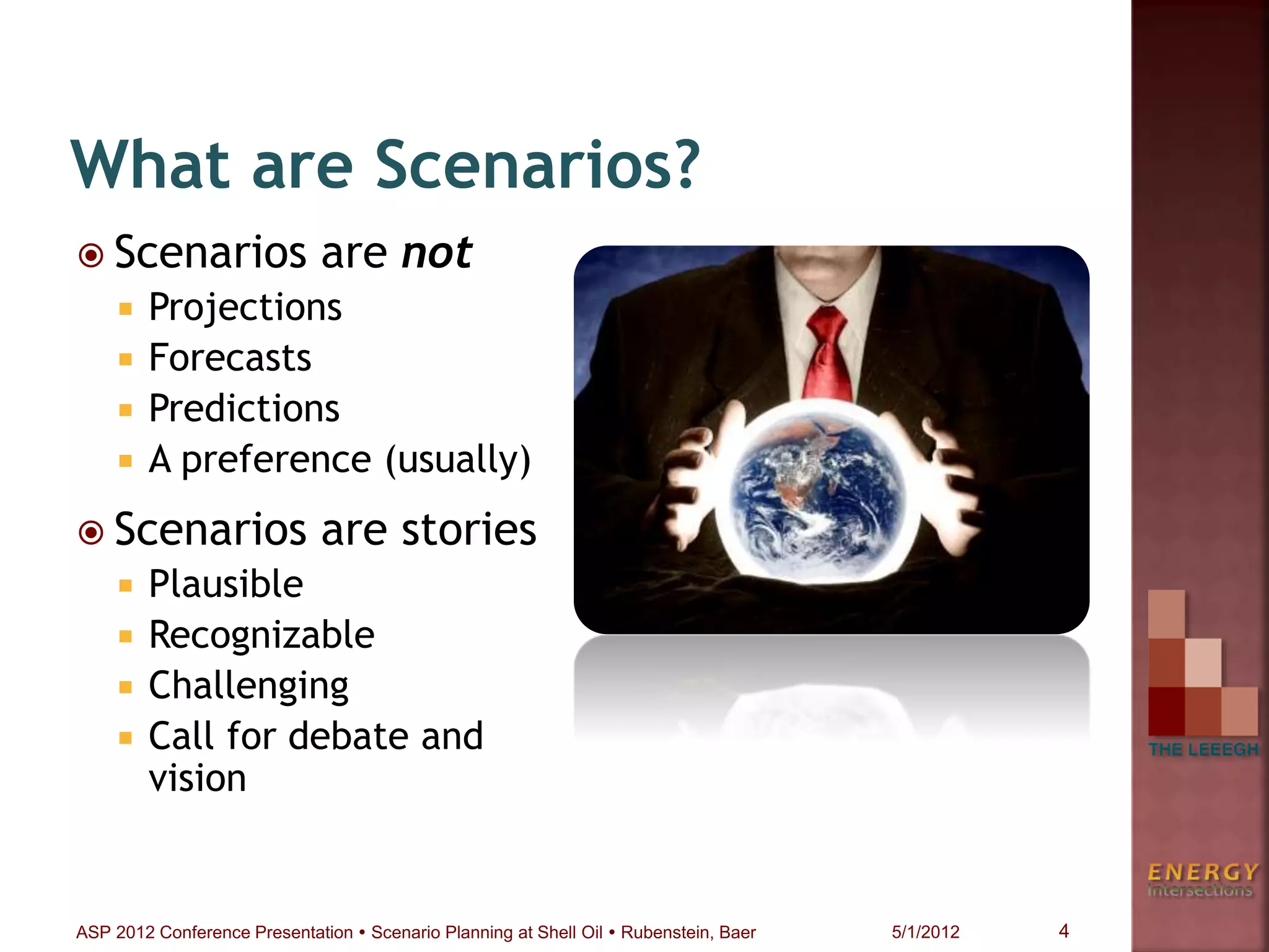 What are Scenarios?
 Scenarios are not
 Projections
 Forecasts
 Predictions
 A preference (usually)
 Scenarios are stories
 Plausible
 Recognizable
 Challenging
 Call for debate and
vision
4ASP 2012 Conference Presentation  Scenario Planning at Shell Oil  Rubenstein, Baer 5/1/2012
 