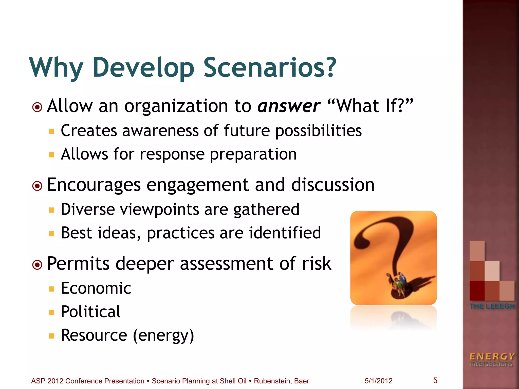  Allow an organization to answer “What If?”
 Creates awareness of future possibilities
 Allows for response preparation
 Encourages engagement and discussion
 Diverse viewpoints are gathered
 Best ideas, practices are identified
 Permits deeper assessment of risk
 Economic
 Political
 Resource (energy)
Why Develop Scenarios?
5ASP 2012 Conference Presentation  Scenario Planning at Shell Oil  Rubenstein, Baer 5/1/2012
 