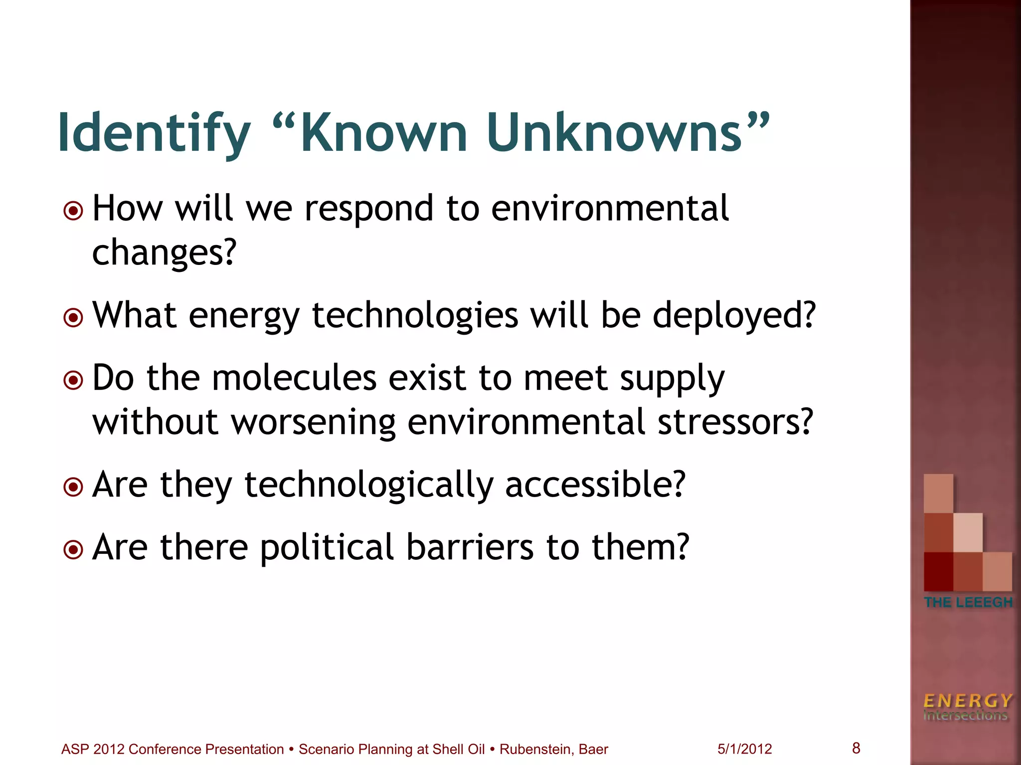  How will we respond to environmental
changes?
 What energy technologies will be deployed?
 Do the molecules exist to meet supply
without worsening environmental stressors?
 Are they technologically accessible?
 Are there political barriers to them?
Identify “Known Unknowns”
8ASP 2012 Conference Presentation  Scenario Planning at Shell Oil  Rubenstein, Baer 5/1/2012
 