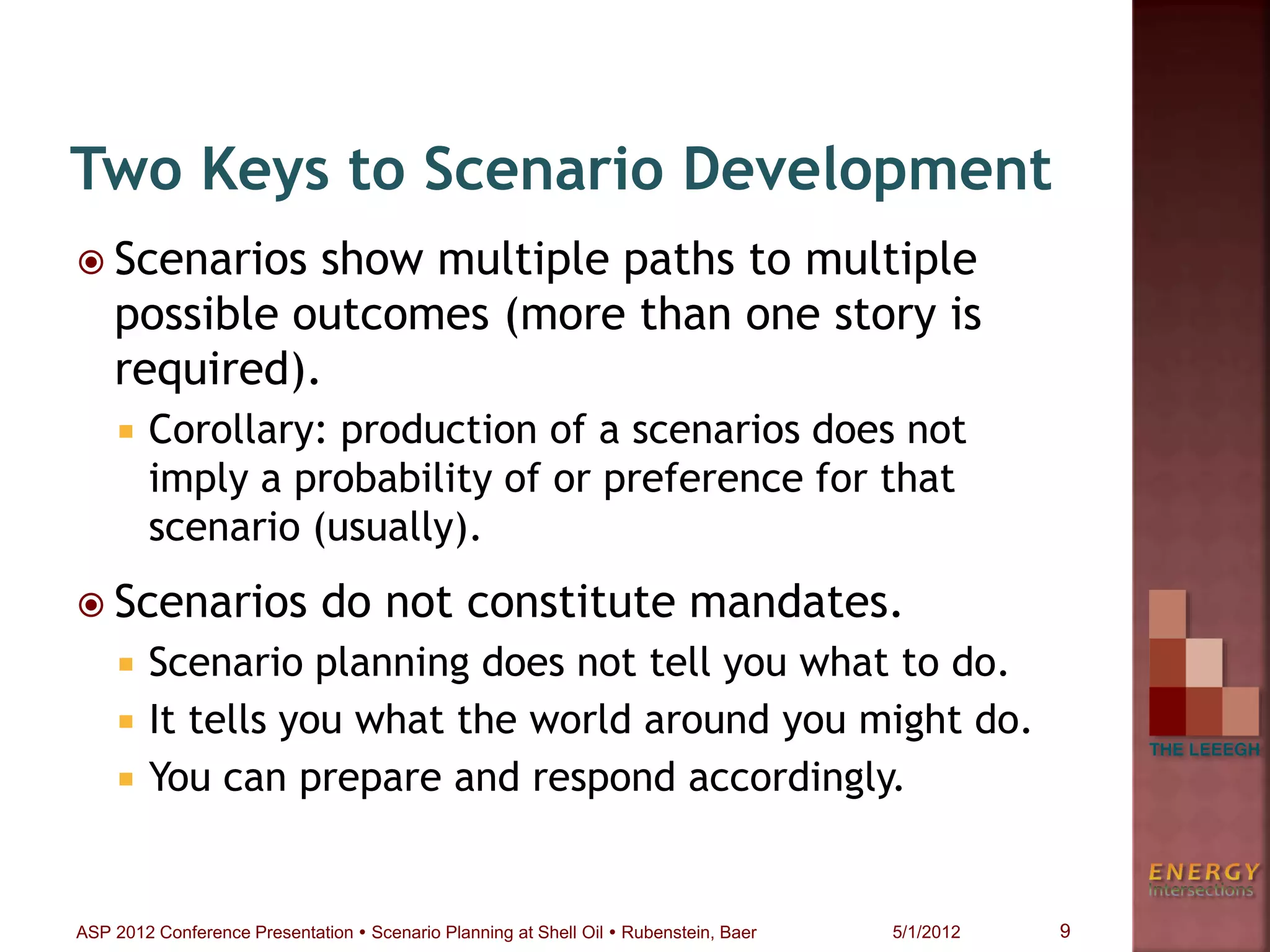  Scenarios show multiple paths to multiple
possible outcomes (more than one story is
required).
 Corollary: production of a scenarios does not
imply a probability of or preference for that
scenario (usually).
 Scenarios do not constitute mandates.
 Scenario planning does not tell you what to do.
 It tells you what the world around you might do.
 You can prepare and respond accordingly.
Two Keys to Scenario Development
9ASP 2012 Conference Presentation  Scenario Planning at Shell Oil  Rubenstein, Baer 5/1/2012
 