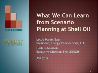 What We Can Learn
from Scenario
Planning at Shell Oil
Leslie Martel Baer
President, Energy Intersections, LLC
Herb Rubenstein
Executive Director, The LEEEGH
ASP 2012
1
 