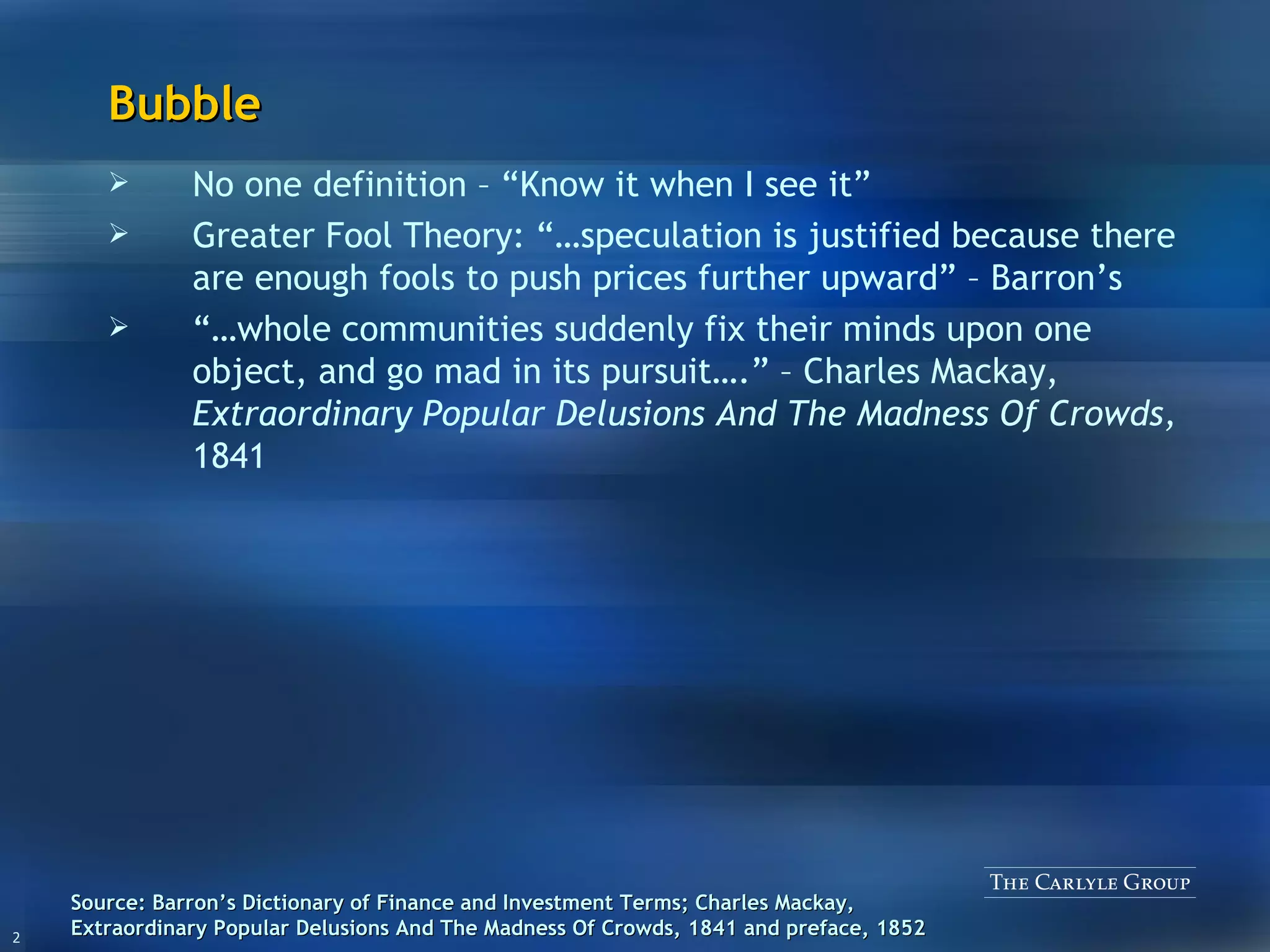 Bubble No one definition – “Know it when I see it” Greater Fool Theory: “…speculation is justified because there are enough fools to push prices further upward” – Barron’s “… whole communities suddenly fix their minds upon one object, and go mad in its pursuit….” – Charles Mackay,  Extraordinary Popular Delusions And The Madness Of Crowds,  1841 Source: Barron’s Dictionary of Finance and Investment Terms; Charles Mackay, Extraordinary Popular Delusions And The Madness Of Crowds, 1841 and preface, 1852 