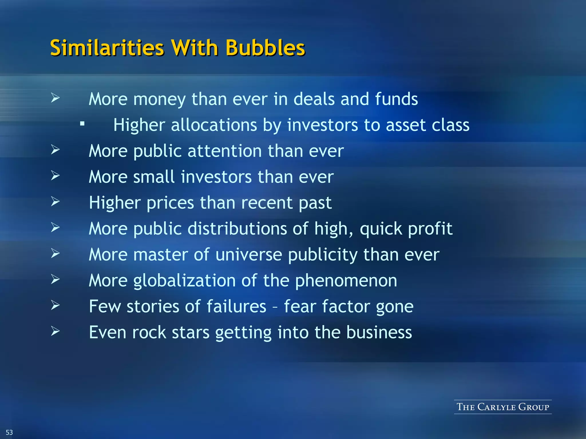 Similarities With Bubbles More money than ever in deals and funds  Higher allocations by investors to asset class More public attention than ever More small investors than ever Higher prices than recent past More public distributions of high, quick profit More master of universe publicity than ever More globalization of the phenomenon Few stories of failures – fear factor gone Even rock stars getting into the business 