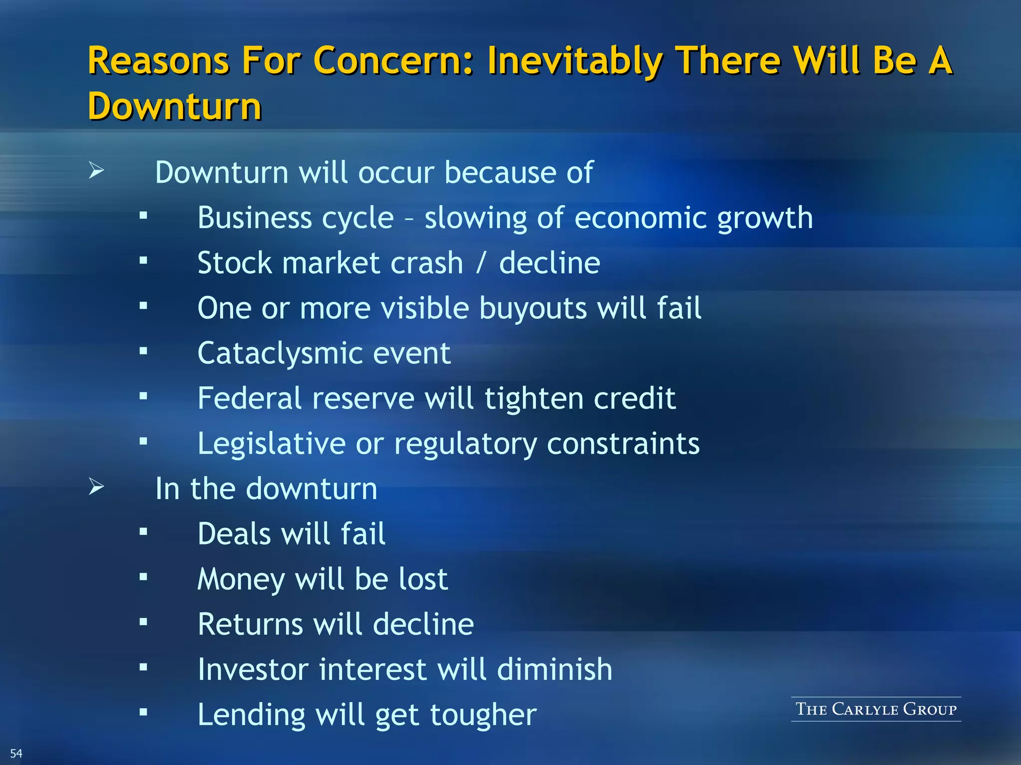 Reasons For Concern: Inevitably There Will Be A Downturn Downturn will occur because of Business cycle – slowing of economic growth Stock market crash / decline One or more visible buyouts will fail Cataclysmic event Federal reserve will tighten credit Legislative or regulatory constraints In the downturn Deals will fail Money will be lost Returns will decline Investor interest will diminish Lending will get tougher 