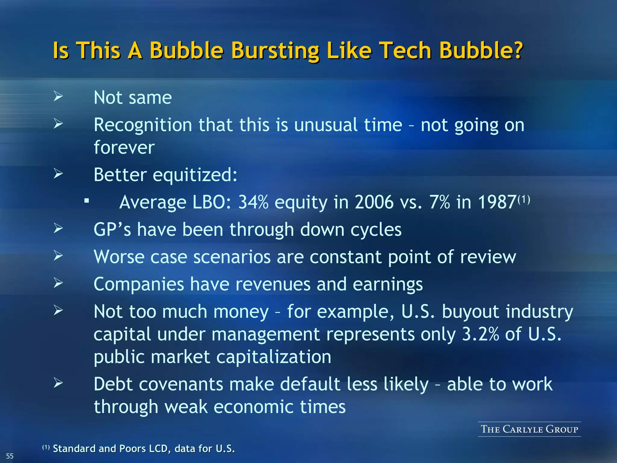 Is This A Bubble Bursting Like Tech Bubble? Not same Recognition that this is unusual time – not going on forever Better equitized:  Average LBO: 34% equity in 2006 vs. 7% in 1987 (1) GP’s have been through down cycles Worse case scenarios are constant point of review Companies have revenues and earnings Not too much money – for example, U.S. buyout industry capital under management represents only 3.2% of U.S. public market capitalization Debt covenants make default less likely – able to work through weak economic times (1)   Standard and Poors LCD, data for U.S.  