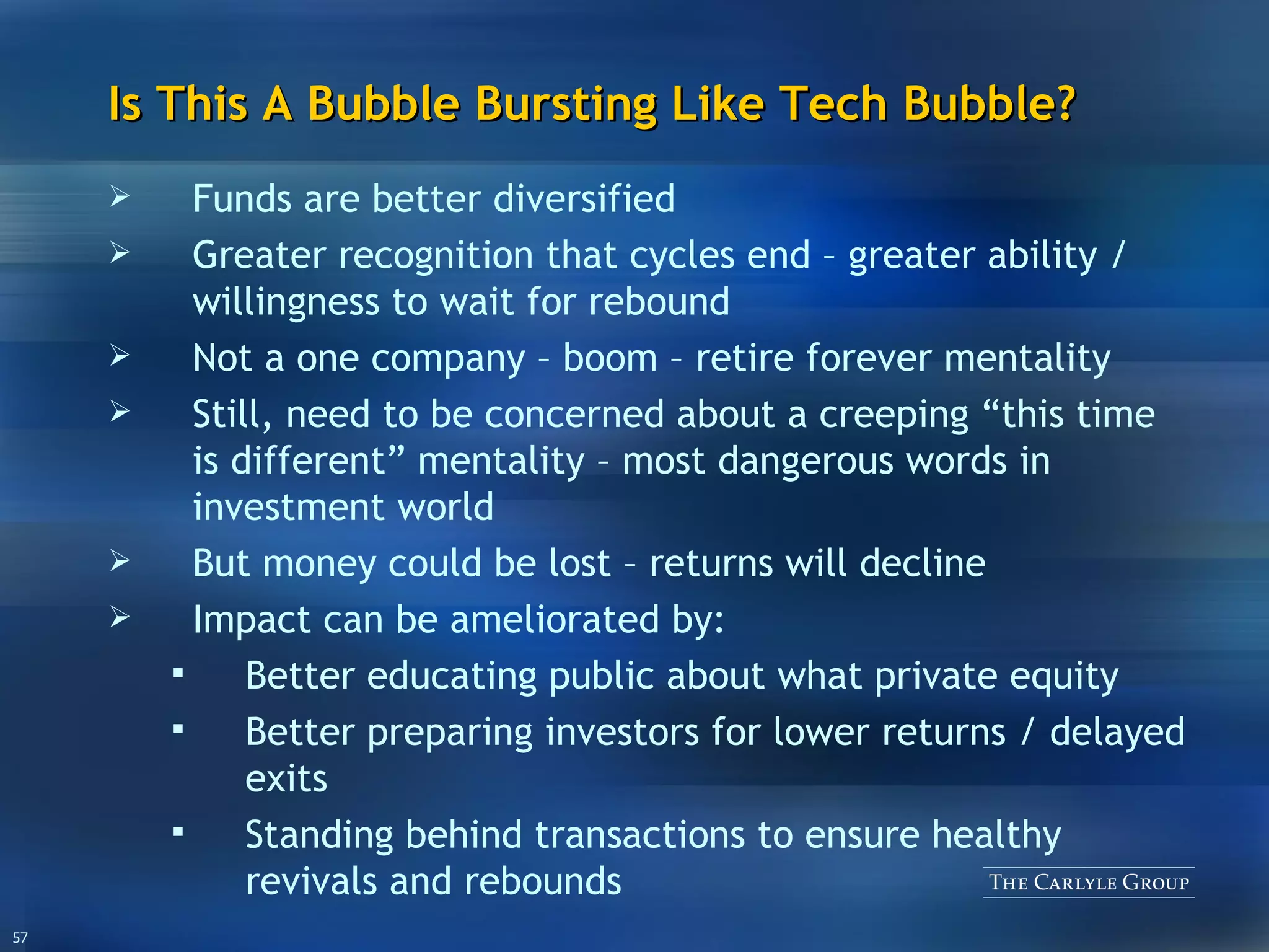 Is This A Bubble Bursting Like Tech Bubble? Funds are better diversified Greater recognition that cycles end – greater ability / willingness to wait for rebound Not a one company – boom – retire forever mentality Still, need to be concerned about a creeping “this time is different” mentality – most dangerous words in investment world But money could be lost – returns will decline Impact can be ameliorated by: Better educating public about what private equity Better preparing investors for lower returns / delayed exits Standing behind transactions to ensure healthy revivals and rebounds 